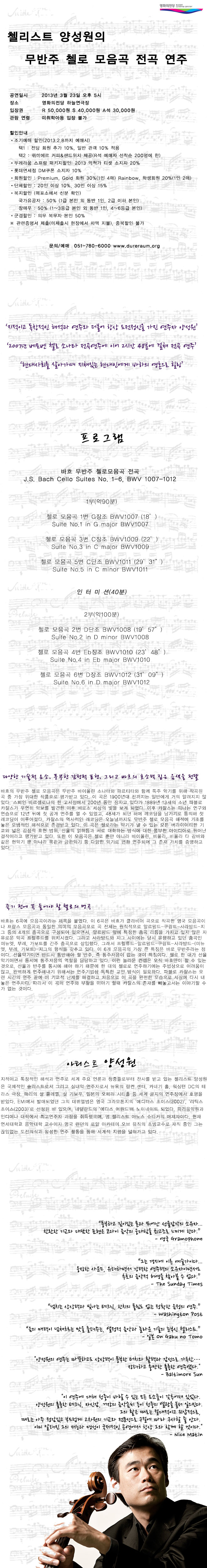 앙상블 '트리오 오원'의 2012년의 첫 공연을 영화의전당에서 시작했던 첼리스트 양성원이 2013년 개인적으로는 대단한 도전이 될 그리고 음악적으로 큰 의미를 지닌 [바흐 무반주첼로 모음곡 전곡 프로젝트]를 영화의전당에서 시작한다. 이번 공연은 연주 시간만 2시간 48분 정도의 대장정으로, 전체 러닝타임은 30여분의 중간 휴식을 포함하여 3시간 40여분이 될 예정이다.
