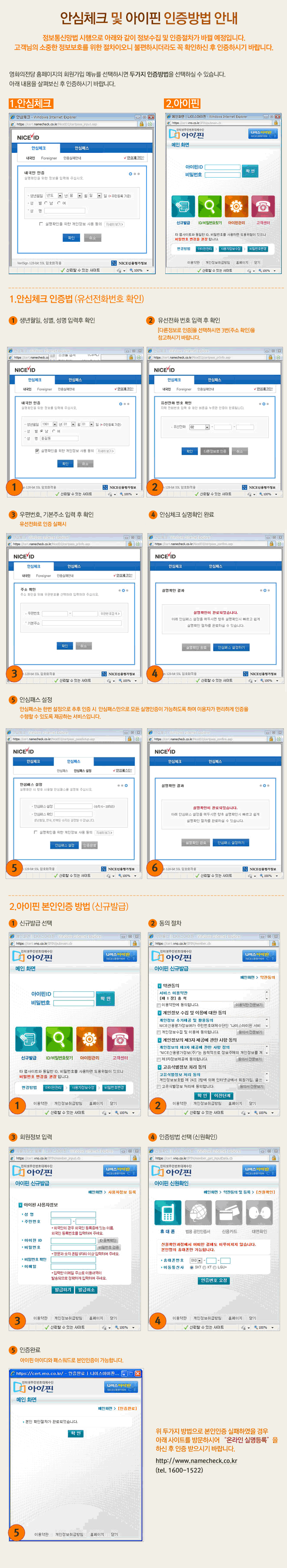 안심체크 및 아이핀 인증방법 안내

정보통신망법 시행으로 아래와 같이 정보수집 및 인증절차가 바뀔 예정입니다.
고객님의 소중한 정보보호를 위한 절차이오니 불편하시더라도 꼭 확인하신 후 인증하시기 바랍니다.

영화의전당 홈페이지의 회원가입 메뉴를 선택하시면 두가지 인증방법을 선택하실 수 있습니다.
아래 내용을 살펴보신 후 인증하시기 바랍니다.

1. 안심체크 인증법 (유선전화번호 확인)
(1) 생년월일, 성별, 성명 입력 후 확인
(2) 유선전화 번호 입력 후 확인 [다른정보로 인증]을 선택하시면 3번 (주소 확인)을 참고하시기 바랍니다.
(3) 우편번호, 기본주소 입력 후 확인 (유선전화로 인증 실패 시)
(4) 안심체크 실명확인 완료
(5) 안심패스 설정 (안심패스는 한번 설정으로 추후 인증 시 안심패스만으로 모든 실명인증이 가능하도록 하여 이용자가 편리하게 인증을 수행할 수 있도록 제공하는 서비스입니다.)

2. 아이핀 본인인증 방법 (신규발급)
(1) 신규발급 선택
(2) 동의 절차
(3) 회원정보 입력
(4) 인증방법 선택 (신원확인)
(5) 인증완료 (아이핀 아이디와 패스워드로 본인인증이 가능합니다.)

