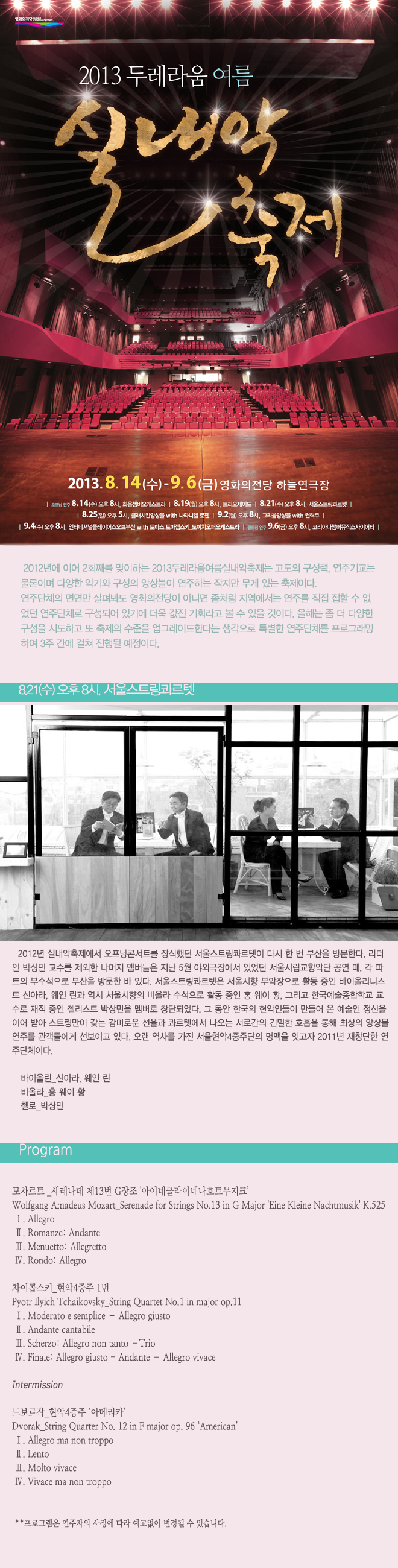 2013두레라움여름실내악축제_서울스트링콰르텟 8월 21일 수요일 오후 8시 2012년 실내악축제에서 오프닝콘서트를 장식했던 서울스트링콰르텟이 다시 한 번 부산을 방문한다. 리더인 박상민 교수를 제외한 나머지 멤버들은 지난 5월 야외극장에서 있었던 서울시립교향악단공연 때, 각 파트의 부수석으로 부산을 방문한 바 있다. 서울스트링콰르텟은 서울시향 부악장으로 활동 중인 바이올리니스트 신아라, 웨인 린과 역시 서울시향의 비올라 수석으로 활동 중인 홍 웨이 황, 그리고 한국예술종합학교 교수로 재직 중인 첼리스트 박상민을 멤버로 창단되었다. 그 동안 한국의 현악인들이 만들어 온 예술인 정신을 이어 받아 스트링만이 갖는 감미로운 선율과 콰르텟에서 나오는 서로간의 긴밀한 호흡을 통해 최상의 앙상블 연주를 관객들에게 선보이고 있다. <프로그램> 모차르트_세레나데 제13번 G장조 '아이네클라이네나흐트무지크’ 차이콥스키_현악4중주 1번 Intermission 드보르작_현악4중주 ‘아메리카’