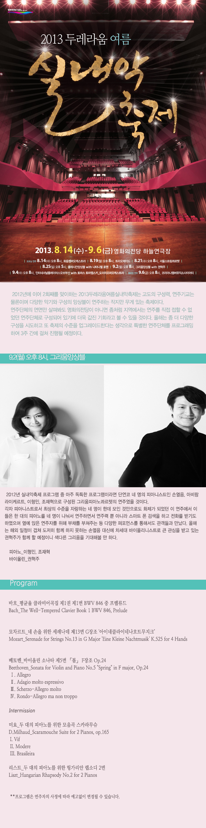 2013두레라움여름실내악축제_그리움앙상블 9월 2일 월요일 오후 8시 2012년 실내악축제 프로그램 중의 아주 독특한 프로그램이라면 단연코 네 명의 피아니스트인 손열음, 아비람 라이케르트, 이형민, 조재혁으로 구성된 그리움 피아노 콰르텟의 연주였을 것이다. 각자 피아니스트로서 최상의 수준을 자랑하는 네 명이 한데 모인 것만으로도 화제가 되었던 이 연주에서 이들은 한 대의 피아노를 네 명이 나눠서 연주하면서 연주력 뿐 아니라 스마트 폰 검색을 하고 전화를 받기도 하였으며 옆에 앉은 연주자를 위해 부채를 부쳐주는 등 다양한 퍼포먼스를 통해서도 관객들과 만났다. 올 해는 해외 일정이 겹쳐 도저히 함께 하지 못하는 손열음 대신에 차세대 바이올리니스트로 큰 관심을 받고 있는 권혁주가 함께 할 예정이니 색다른 그리움을 기대해볼 만 하다. <프로그램> 바흐_평균율 클라비어곡집 제1권 제1번 BWV 846 중 프렐류드 모차르트_네 손을 위한 세레나데 제13번 G장조 '아이네클라이네나흐트무지크’ 베토벤_바이올린 소나타 제5번 「봄」 F장조 Op.24 Intermission 미요_두 대의 피아노를 위한 모음곡 스카라무슈 리스트_두 대의 피아노를 위한 헝가리 랩소디 2번