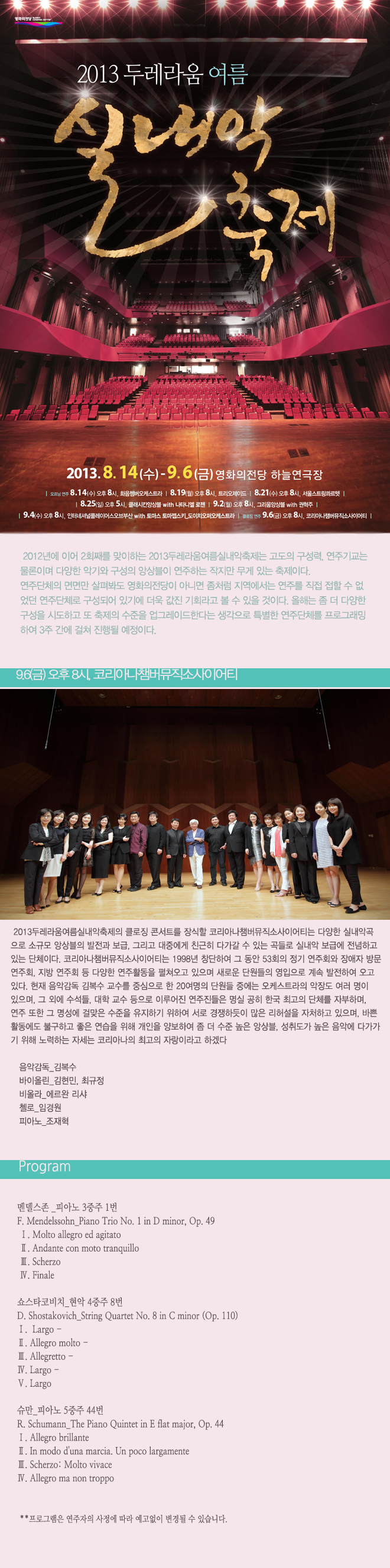 2013두레라움여름실내악축제_코리아나챔버뮤직소사이어티 9월 6일 금요일 오후 8시 2013두레라움여름실내악축제의 클로징 콘서트를 장식할 코리아나챔버뮤직소사이어티는 다양한 실내악곡으로 소규모 앙상블의 발전과 보급, 그리고 대중에게 친근히 다가갈 수 있는 곡들로 실내악 보급에 전념하고 있는 단체이다. 코리아나챔버뮤직소사이어티는 1998년 창단하여 그 동안 53회의 정기 연주회와 장애자 방문 연주회, 지방 연주회 등 다양한 연주활동을 펼쳐오고 있으며 새로운 단원들의 영입으로 계속발전하여 오고 있다. <프로그램> 멘델스존_피아노 3중주 1번 쇼스타코비치_현악 4중주 8번 슈만_피아노 5중주 44번