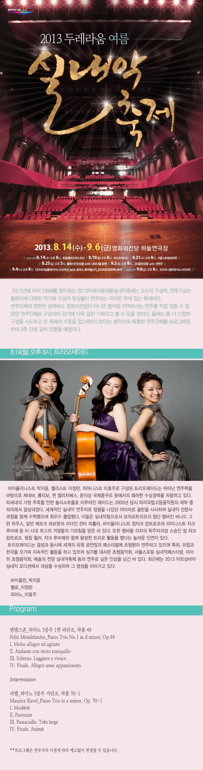 2013두레라움여름실내악축제_트리오제이드 8월 19일 월요일 오후 8시 바이올리니스트 박지윤, 첼리스트 이정란, 피아니스트 이효주로 구성된 트리오제이드는 뛰어난 연주력을 바탕으로 제네바, 롱티보, 퀸 엘리자베스, 윤이상 국제콩쿠르 등에서의 화려한 수상경력을 자랑하고 있다. 차세대의 가장 주목할 만한 솔리스트들로 이루어진 제이드는 2005년 당시 파리국립고등음악원의 재학중 파리에서 결성되었다. 세계적인 실내악 연주자로 정평을 나있던 이타마르 골란을 사사하며 실내악 전문사 과정을 함께 수학했으며 최우수 졸업했다. 이들은 실내악팀으로서 보자르 트리오의 창단 멤버인 버나드 그린하우스, 알반 베르크 콰르텟의 리더인 귄터 피흘러, 바이올리스트 장쟈크 캉트로프와 피아니스트 쟈크 루비에 등 이 시대 최고의 거장들의 가르침을 받은 바 있다. <프로그램> 멘델스존_피아노 3중주 1번 라단조, 작품 49 Intermission 라벨_피아노 3중주 가단조, 작품 70-1