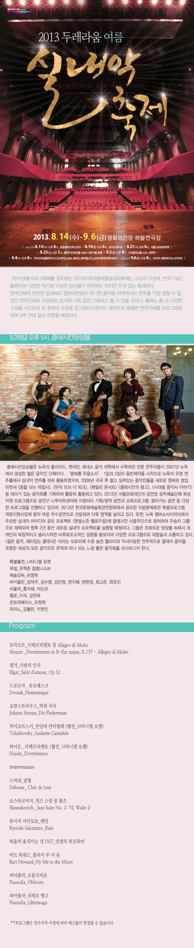 2013두레라움여름실내악축제_클래시칸앙상블 8월 25일 일요일 오후 5시 클래시칸앙상블은 뉴욕의 줄리어드, 맨하탄, 메네스 음악 대학에서 수학하던 전문 연주자들이 2007년 뉴욕에서 결성한 젊은 음악인 단체이다. ‘평화를 주옵소서’ 1집과 2집의 음반제작을 시작으로 뉴욕의 유명 연주홀에서 실내악 연주를 하며 활동하였으며, 2009년 귀국 후 젊고 실력있는 음악인들을 새로운 멤버로 영입하면서 <꿈을 낚는 마법사>, <뮤직 오브 더 파크>, <패밀리 콘서트> <클래시칸의 탱고>, <시대별 음악사 이야기> 등 테마가 있는 음악회를 기획하며 활발히 활동하고 있다. <젊은 음악, 재미있는 클래식!> 이라는 모토아래 수준 높은 퀄리티와 익사이팅한 연주력으로 클래식 음악을 포함한 세상의 모든 음악으로 관객과 하나 되는 느낌 좋은 음악회를 선사하고자 한다. <프로그램> 모차르트_디베르티멘토 중 Allegro di Molto 엘가_사랑의 인사 드보르작_유모레스크 요한스트라우스_박쥐 서곡 차이콥스키_안단테 칸타빌레 등