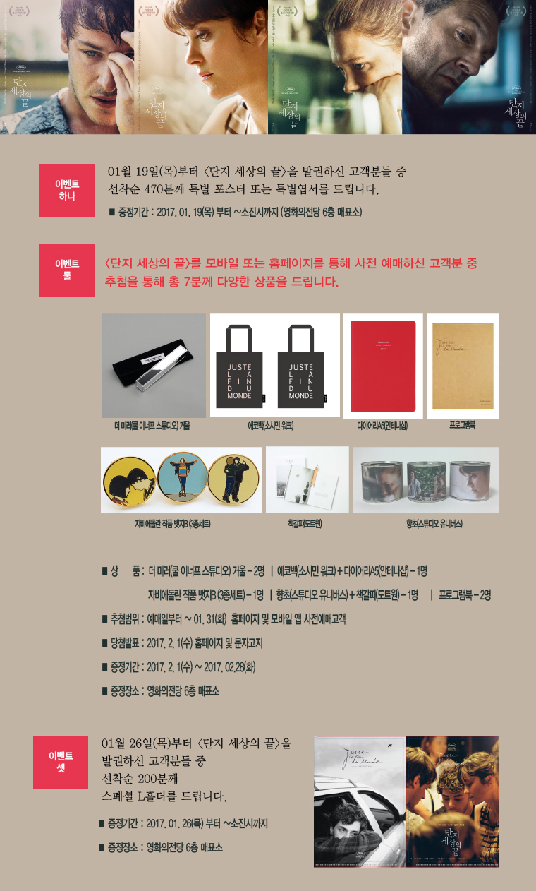 이벤트하나. 01월19일(목)부터 <단지 세상의 끝>을 발권하신 고객분들 중 선착순 470분께 특별 포스터 또는 특별엽서를 드립니다. |이벤트 둘. <단지 세상의 끝>를 모바일 또는 홈페이지를 통해 사전 예매하신 고객분 중 추첨을 통해 7분께 다양한 상품을 드립니다. | *상품:더 미러(쿨 이너프 스튜디오)거울-2명 | 에코백(소시민워크)+다이어리A5(인테나샵)-1명 자비에돌랑 작품 뱃지B(3종세트) -1명 | 향초(스튜디오 유니버스)+책갈피(도트원)-1명 |프로그램북 -2명 *추첨범위 예매일로부터~01.31(화) 홈페이지 및 모바일 웹 사전예매고객 *당첨발표:2017.2.1(수)홈페이지 및 문자고지 *증정기간:2017.2.1(수)~2017.02.28(화) *증정장소:영화의전당 6층 매표소 | 이벤트둘. 01월26일 <단지 세상의 끝>을 발권하신 고객분들 중 선착순 200분께 스페셜 L홀더를 드립니다. *증정기간:2017.01.26(목)부터~소진시까지 *증정장소:영화의전당 6층 매표소