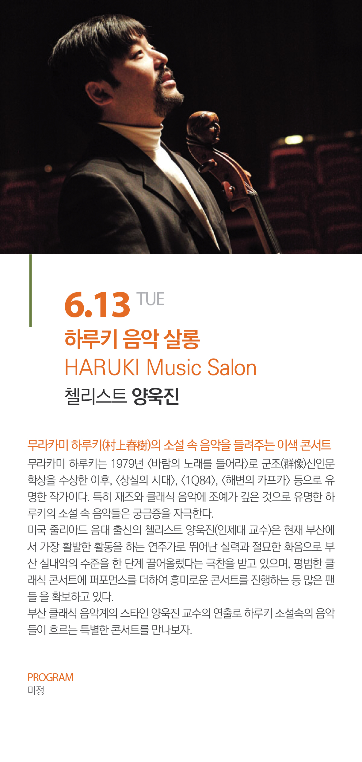 6.13 TUE 하루키 음악 살롱 HARUKI Music Salon 첼리스트 양욱진 무라카미 하루키의 소설 속 음악을 들려주는 이색 콘서트 무라카미 하루키는 1979년 <바람의 노래를 들어라>로 군조신인문학상을 수상한 이후, <상실의 시대>, <1Q84>, <해변의 카프라> 등으로 유명한 작가이다. 특히 재즈와 클래식 음악에 조예가 깊은 것으로 유명한 하루키의 소설 속 음악들은 궁금증을 자극한다. 미국 줄리아드 음대 출신의 첼리스트 양욱진(인제대 교수)은 현재 부산에서 가장 활발한 활동을 하는 연주가로 뛰어난 실력과 화음으로 부산 실내악의 수준을 한 단계 끌어올렸다는 극찬을 받고 있으며, 평범한 클래식 콘서트에 퍼포먼스를 더하여 흥미로운 콘서트를 진행하는 등 많은 팬들을 확보하고 있다. 부산 클래식 음악계의 스타인 양욱진 교수의 연출로 하루키 소설속의 음악들이 흐르는 특별한 콘서트를 만나보자 PROGRAM 미정