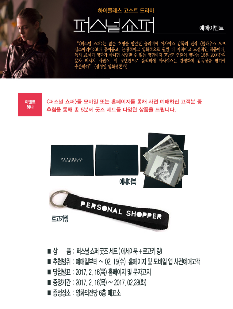 하이클래스 고스트 드라마 퍼스널쇼퍼 예매이벤트 | <퍼스널쇼퍼>는 많은 호평을 받았던 올리비에 아사야스 감독의 전닥 <클라우즈 오브 실스마리아>보다 흥미롭고, 논쟁적이고 영화적으로 훨씬 더 지적이고 도전적인 작품이다. 특히 21세기 영화가 아니면 성립할 수 없는 장면이자 고난도 연출이 빛나는 15분 20초간의 문자 메시지 시퀀스, 이 장면만으로 올리비에 아사야스는 칸영화제 감독상을 받기에 충분하다(정성일 영화평론가) | [이벤트하나] <퍼스널쇼퍼>를 모바일 또는 홈페이지를 통해 사전 예매하신 고객분 중 추첨을 통해 총 5분께 굿즈 세트를 다양한 상품을 드립니다. *상품:퍼스널쇼퍼 굿즈세트(에세이북+로고키 링) *추첨범위:예매일로부터 ~ 02.15(수) 홈페이지 및 모바일 앱 사전예매고객 *당첨발표:2017.2.16(목) 홈페이지 및 문자고지 *증정기간:2017.2.16(목)~2017.02.28(화) *증정장소:영화의전당 6층 매표소