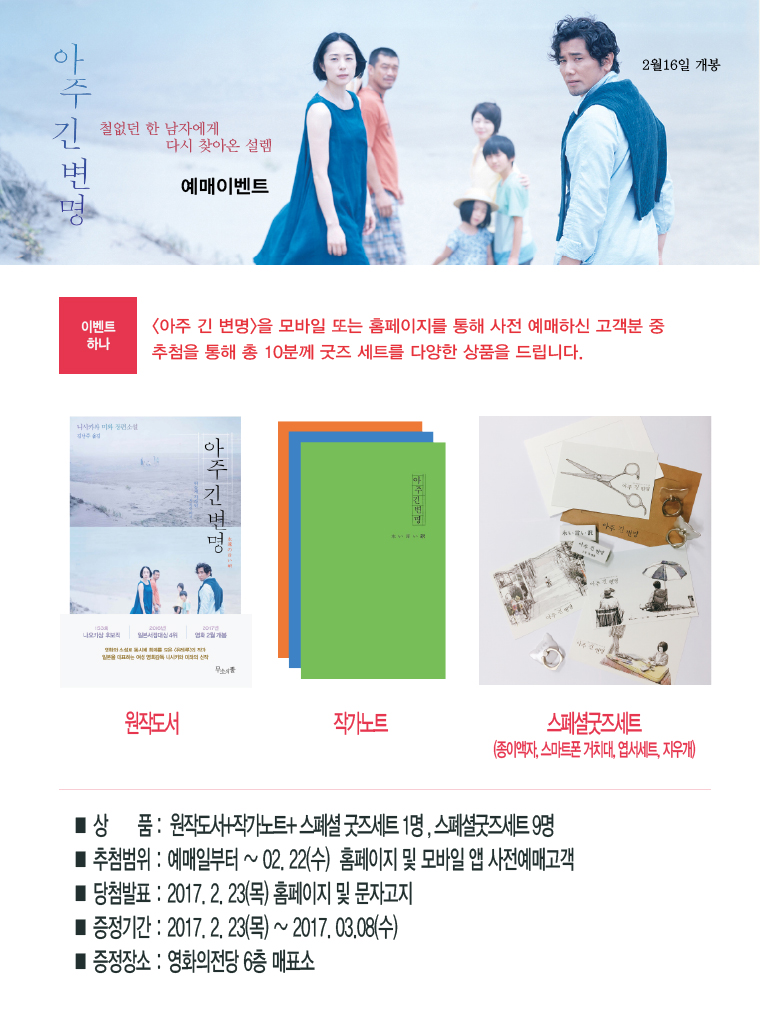아주긴변명 | 철없던 한 남자에게 다시 찾아온 설렘 예매이벤트 2월 16일 개봉 | [이벤트하나] <아주 긴 변명>을 모바일 또는 홈페이지를 통해 예매하신 고객분 중 추첨을 통해 총 10분께 굿즈 세트를 다양한 상품을 드립니다. |원작도서|작가노트|스페셜굿즈세트(종이액자,스마트폰거치대,지우개)| *상품:원작도서+작가노트+스페셜굿즈세트 1면, 스페셜굿즈세트9명 *추첨범위:예매일부터~02.22(수) 홈페이지 및 모바일 앱 사전예매고객 *당첨발표:2017.2.23(목) 홈페이지 및 문자고지|증정기간:2017.2.23(목)~2017.03.08(수) *증정장소:영화의전당 6층 매표소