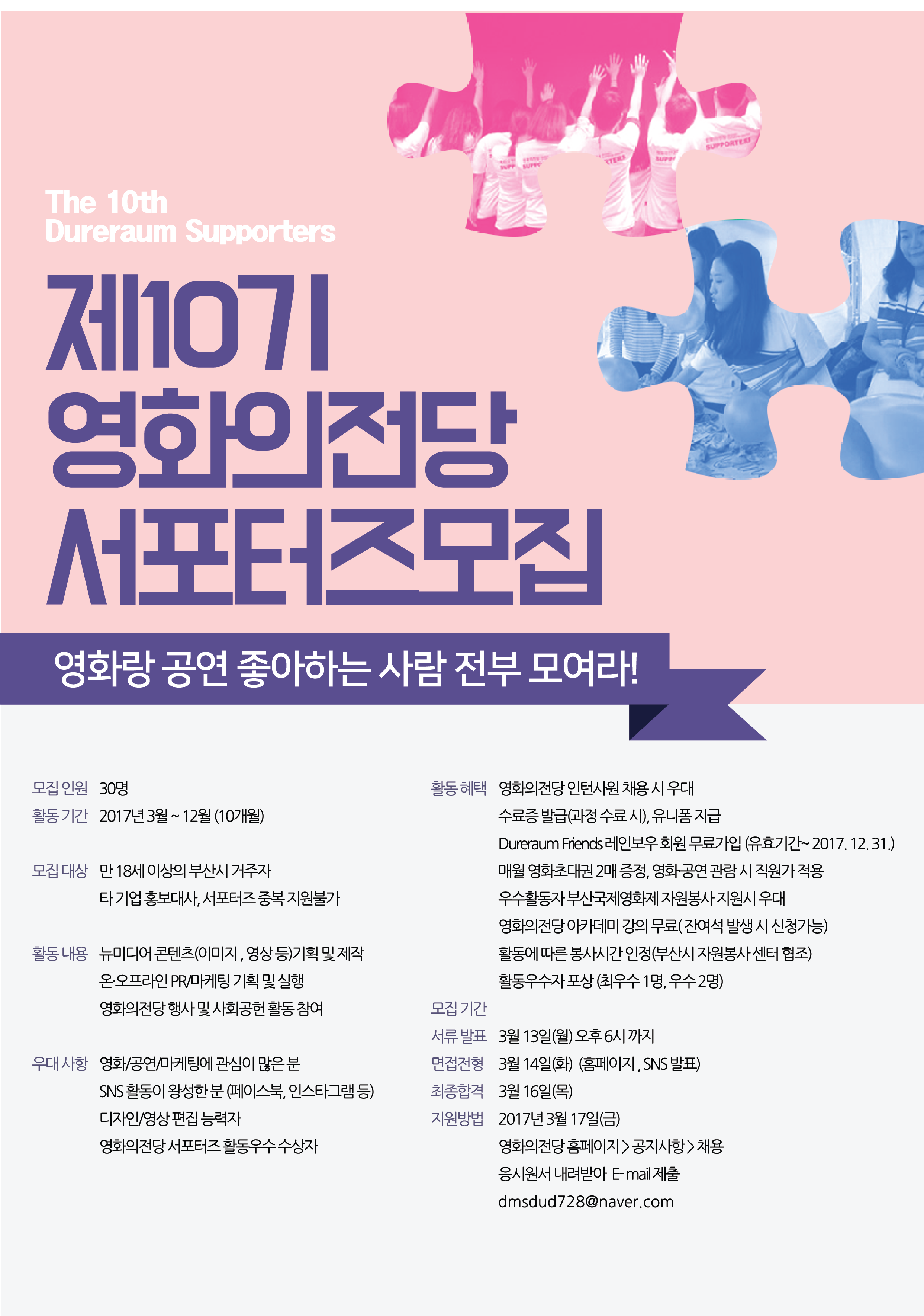 The 10th 제10기 영화의전당 서포터즈모집 영화랑 공연 좋아하는 사람 전부 모여라! *모집인원 30명 *활동기간 2017년 3월~12월(10개월) *모집대상 만 18세이상의 부산시 거주자 타 기업 홍보대사,서포터즈 중복 지원불가 *활동내용 뉴미디어 콘텐츠(이미지,영상 등)기획 및 제작. 온오프라인 PR/마케팅 기획 및 실행 영화의전당 행사 및 사회공헌 활동 참여 *우대사항 영화/공연/마케팅에 관심이 있는 분 SNS활동이 왕성한분(페이스북,인스타그램 등) 디자인/영상 편집 능력자 영화의전당 서포터즈 활동우수 수상자 *활동혜택 영화의전당 인턴사원 채용 시 우대 수료증발급(과정 수료 시), 유니폼 지급 Dureraum Friends레인보우 회원 무료가입(유효기간~2017.12.31) 매월 영화초대권 2매증정, 영화공연 관람 시 직워가적용 우수활동자 부산국제영화제 자원봉사 지원시 우대 영화의전당 아카데미 강의 무료(잔여석 발생 시 신청가능)활동에 따른 봉사시간 인정(부산시 자원봉사 센터 협조) 활동우수자 포상(최우수 1명, 우수 2명) *모집기간 *서류발표 3월13일(월)오후6시까지 *면접전형 3월 14일(화)(홈페이지,SNS발표) 최종합격 3월 16일(목) 지원방법 2017년 3월 17일(금) 영화의전당 홈페이지>공지사항>채용 응시원서 내려받아 E-mail제출 dmsdud728@naver.com