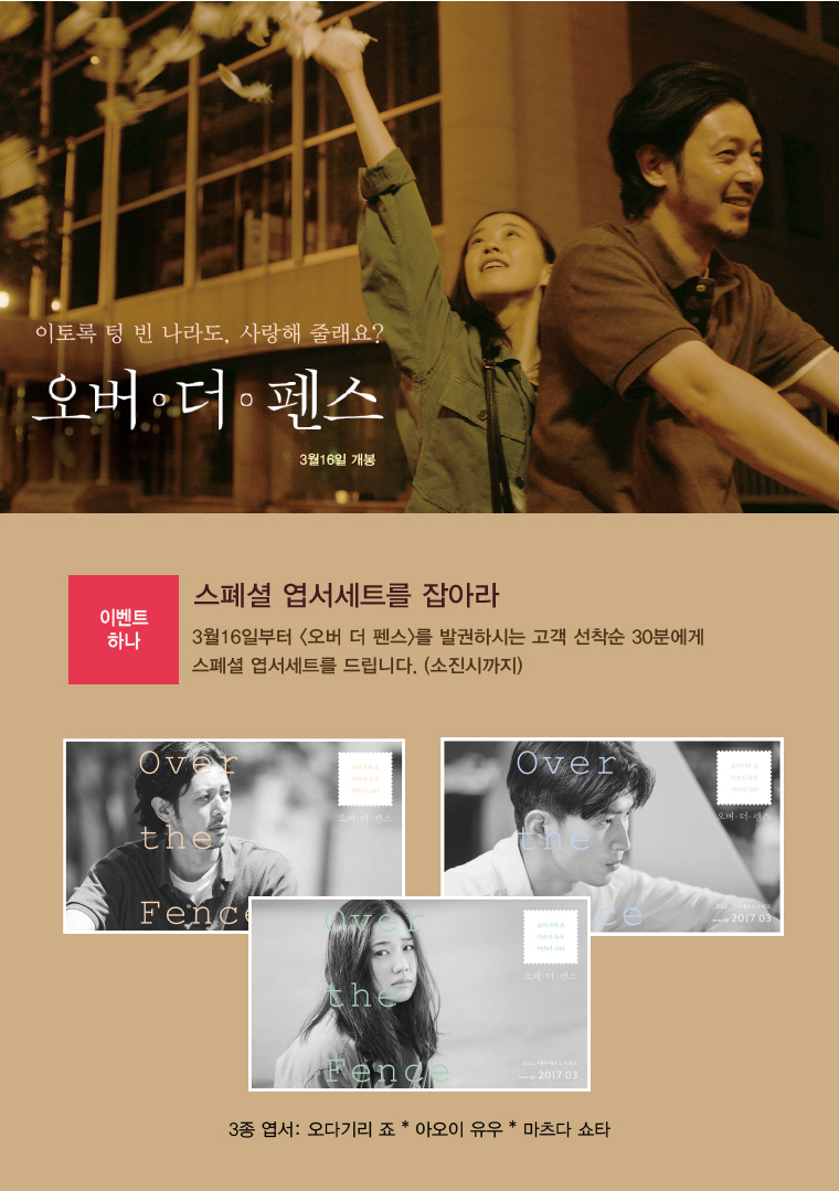 이토록 텅 빈 나라도, 사랑해 줄래요? 오버 더 펜스 스페셜 엽서세트를 잡아라 3월16일 개봉|이벤트 하나. 스페셜 엽서세트를 잡아라 3월16일부터 <오버 더 펜스>를 발권하시는 고객 선착순 30분에게 스페셜 엽서세트를 드립니다.(소진시까지). 3종엽서:오다기리죠, 아오이유우, 마츠다 쇼타