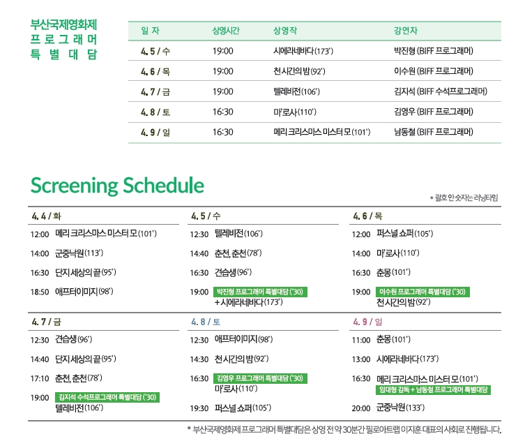 부산국제영화제 프로그래머 특별대담 일자 상영시간 상영작 강연자 4.5/수 19:00 시에라네바다(173) 박진형(BIFF 프로그래머) 4.6/목 19:00 천시간의밤(92) 이수원(BIFF 프로그래머) 4.7/금 19:00 텔레비전(106) 김지석(BIFF 프로그래머) 4.8/토 16:30 마'로사(110) 김영우(BIFF 프로그래머) 4.9/일 16:30 메리크리스마스 미스터모(101) 남동철(BIFF 프로그래머)|Screening Schedule 4.4/화 12:00 메리크리스마스 미스터모(101) 14:00 군중낙원(113) 16:30 단지 세상의 끝(95) 18:50 에프터이미지(98) 4.5/수 12:30 텔레비전(106) 14:40 춘천,춘천(78) 16:30 견습생(96) 19:00 박진형프로그래머특별대담(30)+시에라네바다 4.6/목 12:00 퍼스널 쇼퍼(105) 14:00 마'로사(11) 16:30 춘몽(101) 19:00 이수원 프로그래머 특별대담(30)천시간의 밤 4.7/금 12:30 견습생(96) 14:40 단지 세상의 끝(95) 17:10 춘천,춘천(78) 19:00 김지석프로그래머특별대담(30)텔레비전(106) 4.8/토 12:30 애프터이미지(98) 14:30 천 시간의 밤(92) 16:30 김영우프로그래머특별대담(30)마'로사(110) 19:30 퍼스널쇼퍼(105) 4.9/일 11:00 춘몽(101) 13:00 시에라네바다(173) 16:30 메리크리스마스미스터모(101)임대형감독+남동철프로그래머특별대담 20:00 군중낙원(133) *부산국제영화제프로그래머 특별대담은 상영전 약 30분간 필로아트랩 이지운대표의 사회로 진행됩니다. *4월9일(일) 16:30<메리 크리스마스 미스터 모> 특별대담은 상영 후, 필로아트랩 이지훈 대표의 사회로 임대형 감독과 남동철 프로그래머의 특별대담이 진행됩니다.