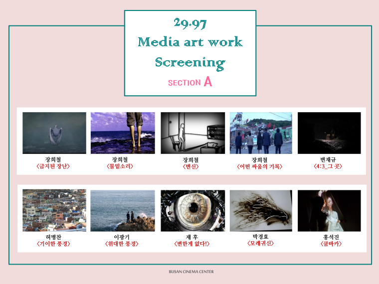 29.97 Media art work Screening SECTION A 장희철<금지된 장난> 장희철<물밑소리> 장희철<변신> 장희철<어떤 싸움의 기록> 변재규<4:3 그곳> 허병찬<기이한 풍경> 이광기<위대한 풍경> 재후<변한게 없다!> 박정효<모래귀신> 홍석진<쿰바카>