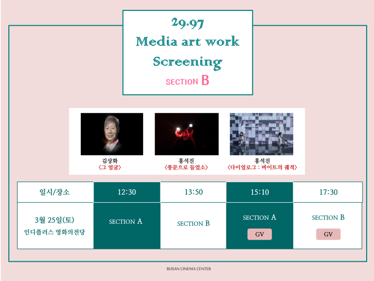 29.97 Media art work Screening SECTION B 김상화<그 얼굴> 홍석진<풍문으로 들었소> 홍석진<다이얼로그:바이트의 궤적> 일시/장소 3월 25일(토)인디플러스 영화의전당 12:30 SECTION A 13:50 SECTION B 15:10 SECTION A GV 17:30 SECTION B GV