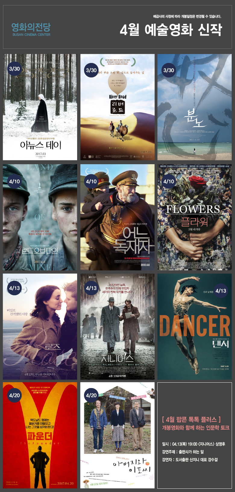 배급사의 사정에 따라 개봉일정은 변경될 수 있습니다. 영화의전당 BUSAN CINEMA CENTER 4월 예술영화 신작 3/30 아뉴스데이 3/30 리버로드 3/30 분노 4/10 랜드 오브 마인 4/10 어느 독재자 4/10 플라워 4/13 로즈 4/13 지니어스 4/13 댄서 4/20 파운더 4/20 아버지와 이토씨 [4월 팝콘톡톡 플러스]개봉영화와 함꼐 하는 인문학 토크 일시:04.13(목) 19:00<지니어스>상영후 강연주제:출판사가 하는 일 강연자:도서출판 산지니 대표 강수걸