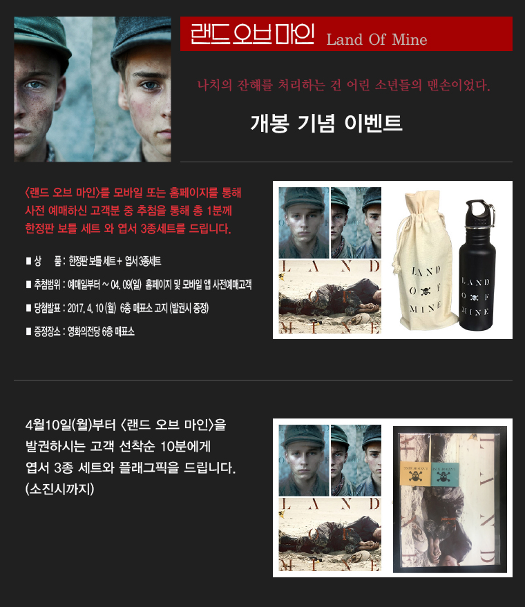 랜드오브마인 Land Of Mine 나치의 잔해를 처리하는 것은 어린 소년들의 맨손이었다. 개봉기념 이벤트|<랜드 오브 마인>를 모바일 또는 홈페이지를 통해 사전 예매하신 고객분 중 추첨을 통해 총 1분께 한정판 보틍 세트와 엽서 3종 세트를 드립니다. *상품:한정판 보틀세트+엽서 3종세트 *추첨범위:예매일로부터~04.09(일)홈페이지 및 모바일 앱 사전예매고객 *당첨발표:2017.4.10(월) 6층 매표소 고지(발권시 증정) *증정장소:영화의전당 6층 매표소| 4월10일(월)부터 <랜드 오브 마인>을 발권하시는 고객 선착순 10분에게 엽서 3종 세트와 플래그픽을 드립니다.(소진시까지)