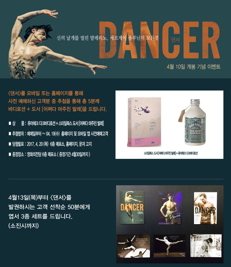 신의 날개를 빌린 발레리노, 세르게이 플루닌의 모든 것 DANCER 4월10일 개봉 기념 이벤트|<댄서>를 모바일 또는 홈페이지를 통해 사전 예매하신 고객분 중 추첨을 통해 총 5분께 바디로션+도서[어쩌다 마주친 발레]을 드립니다. |*상품:퓨어체크 다크바디로션+스타일북스 도서[어쩌다 마주친 발레] *추첨범위:예매일로부터~04.19(수) 홈페이지 및 모바일 앱 사전예매고객 * 당첨발표:2017.4.20(목) 6층 매표소, 홈페이지, 문자고지 *증정장소:영화의전당 6층 매표소(증정기간 4월 30일까지) | 4월13일(목)부터 <댄서>를 발권하시는 고객 선착순 50분에게 엽서 3종 세트를 드립니다.(소진시까지)