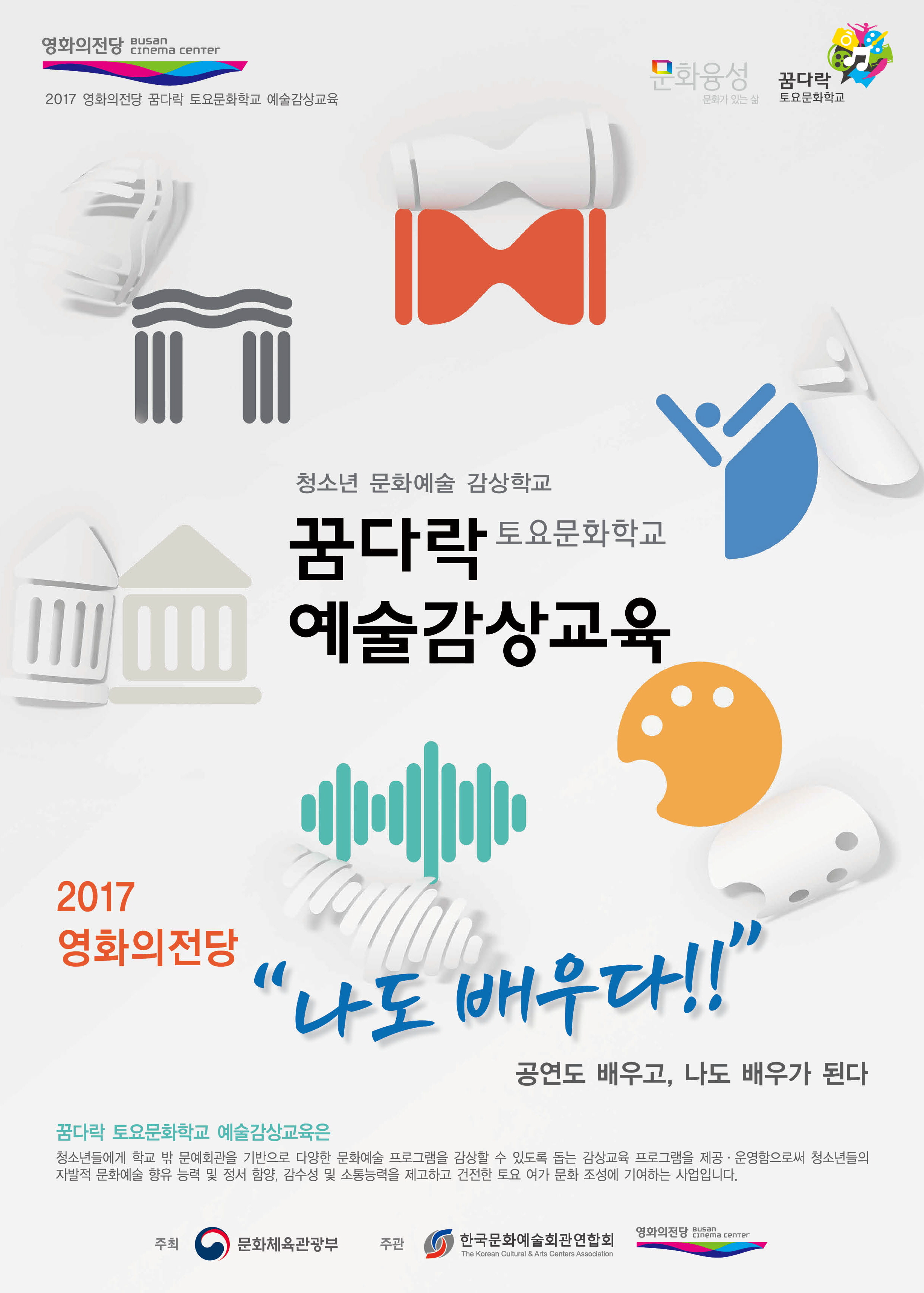 영화의전당 BUSAN CINEMA CENTER 2017영화의전당 꿈다락 토요문화학교 예술감상교육|문와융성 문화가 있는 삶 꿈다락 토요문화학교|청소년 문화예술 감상학교 꿈다락 토요문화학교 예술감상교육 2017영화의전당 나도배우다 공연도 배우고, 나도 배우가 된다. 꿈다락 토요문화학교 예술감상교육은 청소년들에게 학교 밖 문예회관을 기반으로 다양한 문화예술 프록램을 감상할 수 있도록 돕는 감상교육 프로그램을 제공.운영함으로써 청소년들의 자발적 문화예술 향유 능력 및 정서 함양. 감수성 및 소통능력을 제고하고 건전한 토요여가 문화조성에 기여하는 사업입니다. 주최 문화체육관광부 주관 한국문화예술회관연합회 영화의전당 BUSAN CINEMA CENTER