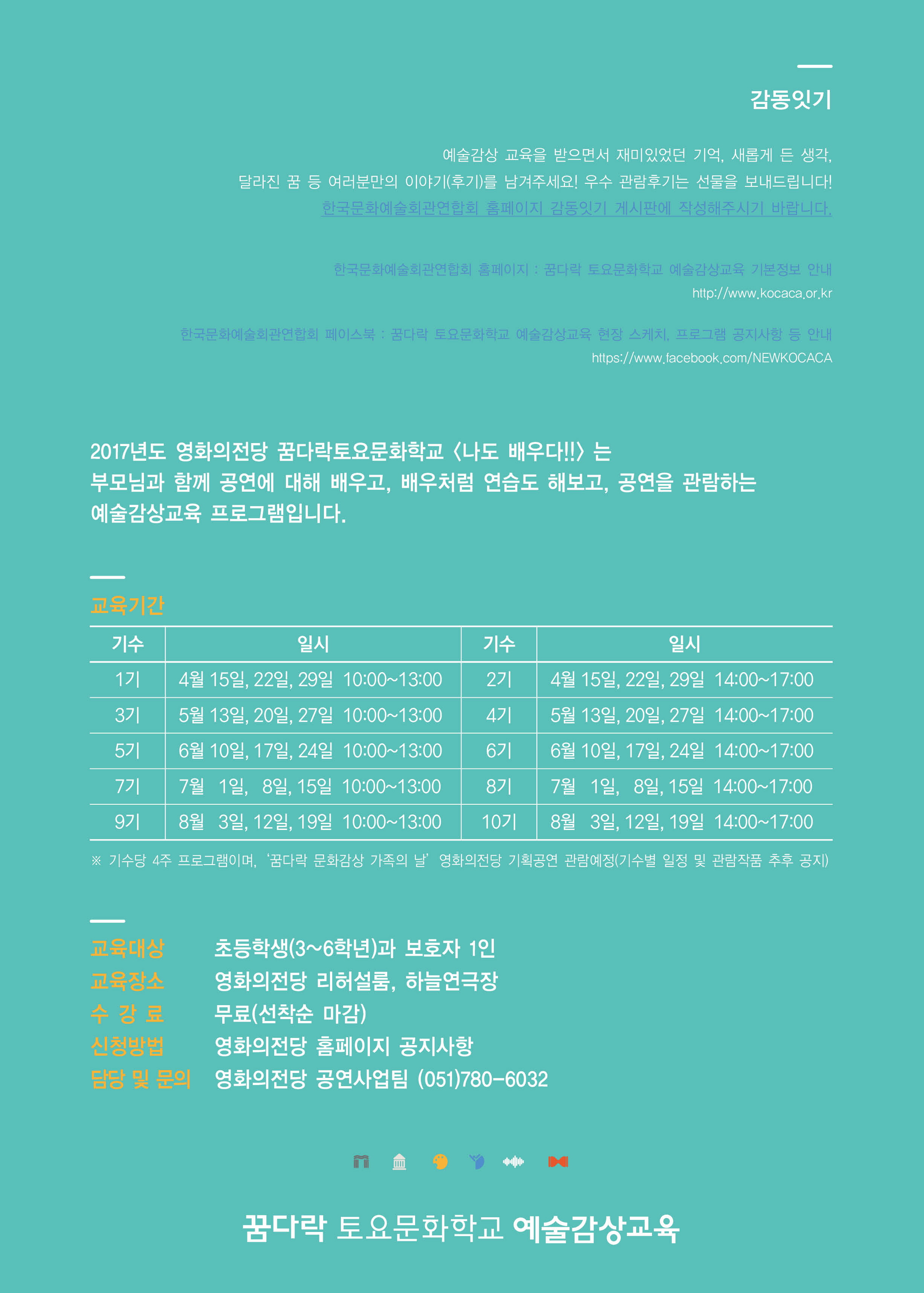 감동 잇기 예술감상 교육을 받으면서 재미있었던 기억. 새롭게 든 생각.달라진 꿈 등 여러분만의 이야기(후기)를 남겨주세요! 우수 관람후기는 선물을 보내드립니다! 한국문화예술회관연합회 홈페이지 감동잇기 게시판에 작성해주시기 바랍니다. 한국문화예술연합회 홈페이지:꿈다락 토요문화학교 예술감상교육 기본정보 안내 http://www.kocaca.or.kr 한국문화예쑬회관연합회 페이스북:꿈다락 토요문화학교 예쑬감상교육 현장 스케치,프로그램 공지사항 등 안내 https://www.facebook.com/NEWKOCACA 2017년도 영화의전당 꿈다락토요문화학교 <나도 배우다!!>는 부모님과 함꼐 공연에 대해 배우고, 배우처럼 연습도 해보고, 공연을 관람하는 예술감상교육 프로그램입니다.|교육기간 기수 일시 기수 일시 1기 4월15일,22일,29일 10:00~13:00 2기 4월 15일,22일,29일 14:00~17:00 3기 5월 13일,20일,27일 10:00~13:00 4기 5월 13일,20일,27일  14:00~17:00 5기 6월 10일,17일,24일 10:00~13:00 6기 6월10일,17일,24일 14:00~17:00 7기 7월 1일, 8일,15일 10:00~13:00 8기 7월 1일, 8일,15일 14:00~17:00 9기 8월 3일,12일,19일 10:00~13:00 10기 8월 3일,12일,19일 14:00~17:00 ※기수당 4주 프로그램이며, 꿈다락 문화감상 가족의 날 영화의전당 기획공연 관람예정(기수별 일정 및 관람작품 추후 공지) *교육대상:초등학생(3~6학년)과 보호자 1인 *교육장소:영화의전당 리허설룸, 하늘연극장 *수강료:무료(선착순 마감) *신청방법:영화의전당 홈페이지 공지사항 *담당 및 문의:영화의전당 공연사업팀(051)780-6032 꿈다락 토요문화학교 예술감상교육