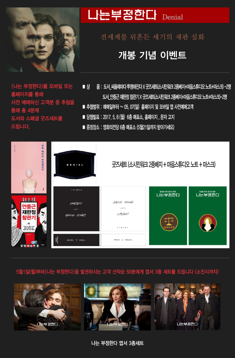 나는 부정한다 Denial|전세계를 뒤흔든 세기의 재판 실화 개봉기념 이벤트|<나는 부정한다>를 모바일 또는 홈페이지를 통해 사전 예매하신 고객분 중 추첨을 통해 총 4분께 도서와 스페셜 굿즈세트를 드립니다.|*상품:도서_싸울때마다 투명해진다x굿즈세트(소시민워크 2종배지+마음스튜디오노트+마스크)-2명, 도서_안중근 재판정 참관기x굿즈세트(소시민워크 2종배지+마음스튜디오노트+마스크)-2명 *추첨범위:예매일로부터 ~ 05.07(일) 홈페이지 및 모바일 앱 사전예매고객 *당첨발표:2017.5.8(월) 6층 매표소, 문자고지 *증정장소:영화의전당 6층 매표소(5월21일까지 받아가세요)|5월1일(월)부터<나는 부정한다>을 발권하시는 고객 선착순 50분에게 엽서 3종 세트를 드립니다(소진시까지)