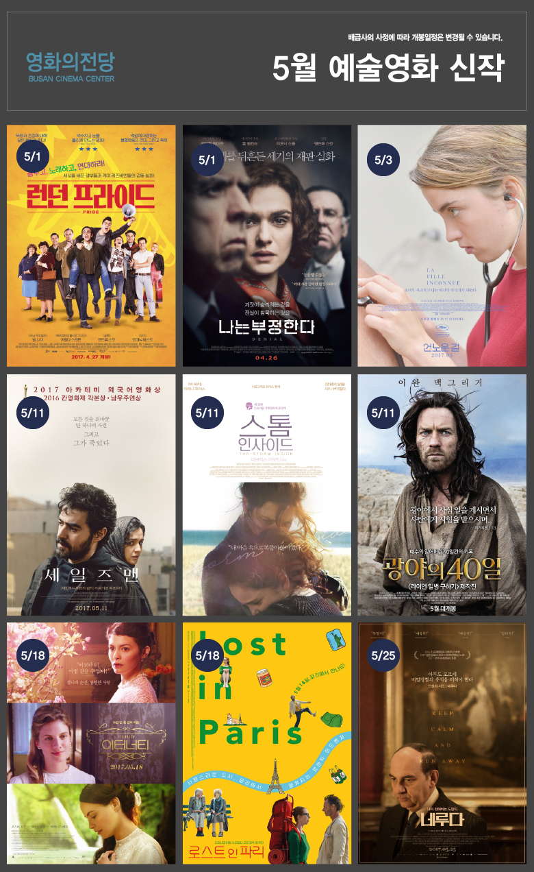 배급사의 사정에 따라 개봉일정은 변경될 수 있습니다. 영화의전당 BUSAN CINEMA CENTER 5월 예술영화 신작 5/1 춤추고, 노래하고 , 연대하라 [런던 프라이드] | 5/1 전세계를 뒤흔든 세기의 재판 실화 [나는 부정한다] | 5/3 다르덴 형제의 신작 [언노운 걸] | 5/11 2017 아카데미 외국어영화상 수상작 [세일즈맨] | 5/11 내 마음속으로 폭풍이 불어왔다 [스톰 인사이드] | 5/11 예수의 잃어버린 40일간의 기록을 만난다! [광야의 40일] | 5/11 트란 안 홍 감독의 신작 [이터너티] | 5/11 파리에서 펼쳐지는 로맨틱 어드벤처 | 5/25 나의 친애하는 도망자 파블로 네루다 [네루다]