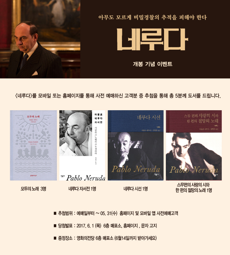 <아무도 모르게 비밀경찰의 추적을 피해야 한다|내루다 개봉 기념 이벤트| 네루다를 모바일 또는 홈페이지를 통해 예매하신 고객분 중 추첨을 통해 총 5분께 도서를 드립니다. |모두의노래 3명,네루다 자서전 1명, 네루다 시선 1명, 스무편의 사랑 시와 한편의 절망의 노래 1명 | ·추첨범위:예매일로부터~05.31(수) 홈페이지 및 모바일 앱 사전예매고객 ·당첨발표:2017.6.1(목) 6층 매표소, 홈페이지, 문자 고지 ·증정장소:영화의전당 6층 매표소 (6월14일까지 받아가세요)