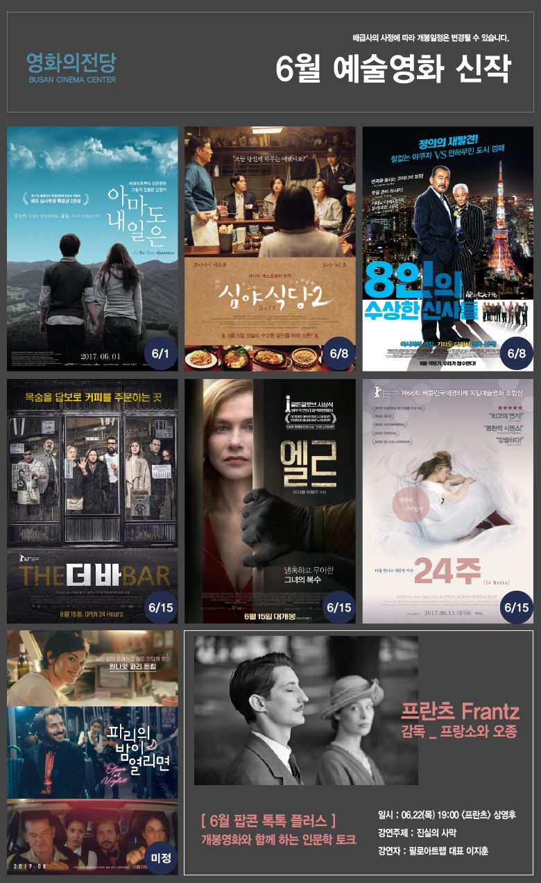 배급사의 사정에 따라 개봉일정은 변경될 수 있습니다. 영화의전당 BUSAN CINEMA CENTER 6월 예술영화 신작 [6/1](제17회 올림피아 국제영화제 최우수 작품상 해외 심사위원 특별상 2관왕) 당신이 인생의 주인이라면, 삶을 이어가시겠습니까? 세상으로부터 외면 받은 그들의 진솔한 산행기 [아마도 내일은] La Via noue Appanticnt 2017.06.01 cMOVIE 영화가 보고 싶을때/[6/8]오늘 당신의 하루는 어땠나요? 코바야시 카오루, 오다기리 죠 아시아 베스트셀러 원작 [심야식당2] 6월 8일, 오늘도 수고한 당신을 위해 오픈!/[6/8]정의의 재발견! 철없는 야쿠자VS안하무인 도시 깡패|변죽을 울리는 코미디의 정점!-Screenanarchy 웃을 준비 하시라! -Japan Times 기타노 다케시만의 유니크한 서사! Asian Filmest [8인의 수상한 신사들] 아시아의 거장, 기타노 다케시 감독 신작! 6월 극장가, 우리가 접수한다!/[6/15]목숨을 담보로 커피를 주문하는 곳 [더 바 THE BAR] <야수의 날><커먼 헬스> 알렉스 드 리 이글레시아 감독 작품 6월 15일, OPEN 24 HOURS/[6/15]골든글로브 시상식 여우주연상|외국어영화상. 아카데미 여우주연상 노미네이트 칸영화제 황금종려상 노미네이트 전세계 영화제60개 수상 72개 노미네이트 엘르|이자벨 위페르 주연|냉혹하고 우아한 그녀의 복수 6월 15일 대개봉/[6/15]제66회 베를린국제영화제 독일예술영화 조합상 (제67회 독일영화상 베스트필름 은상 수상)(제53회 금마장)(제52회 시카고국제영화제)(제29회 유럽영화상)(제28회 팜스프랑스국제영화제) ★★★★★최고의 연기! -Screendaily 몽환정 시퀀스!-Hoilywood Reporier 강렬하다! CINEUROPA|너를 만나고 사랑한 시간 [24주 24Week] WRITTEN AND DIRECTED BY ANNE ZOHRA BLRRACHED 2017.06.15 대개봉/[미정]정신 없이 유쾌하고 말도 안되게 웃긴 원나잇 파리 트립 [파리의 밤이 열리면] 2017.06 12세 이상 관람가<아멜리에> 오드리 토투/프란츠 Frantz 감독_프랑소와 오종 [6월 팝콘 톡톡 플러스]개봉영화와 함께 하는 인문학 토크 일시:06.22(목) 19:00<프란츠> 상영후 강연주제:진실의 사막 강연자:필로아트랩 대표 이지훈