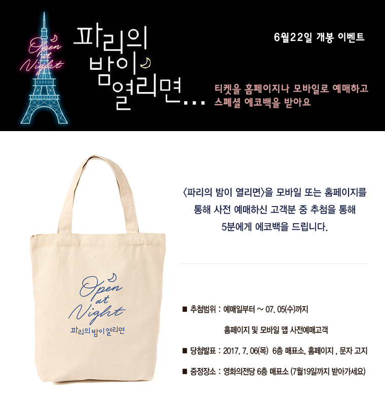 파리의 밤이 열리면... 6월22일 개봉 이벤트. 티켓을 홈페이지나 모바일로 예매하고 스페셜 에코백을 받아요|<파리의 밤이 열리면>을 모바일 또는 홈페이지를 통해 사전 예매하신 고객분 중 추첨을 통해 5분에게 에코백을 드립니다. ■추첨범위:예매일로부터~07.05(수)까지 홈페이지 및 모바일 앱 사전예매고객 ■당첨발표:2017.7.06(목) 6층 매표소, 홈페이지, 문자 고지 ■증정장소:영화의전당 6층 매표소(7월19일까지 받아가세요)