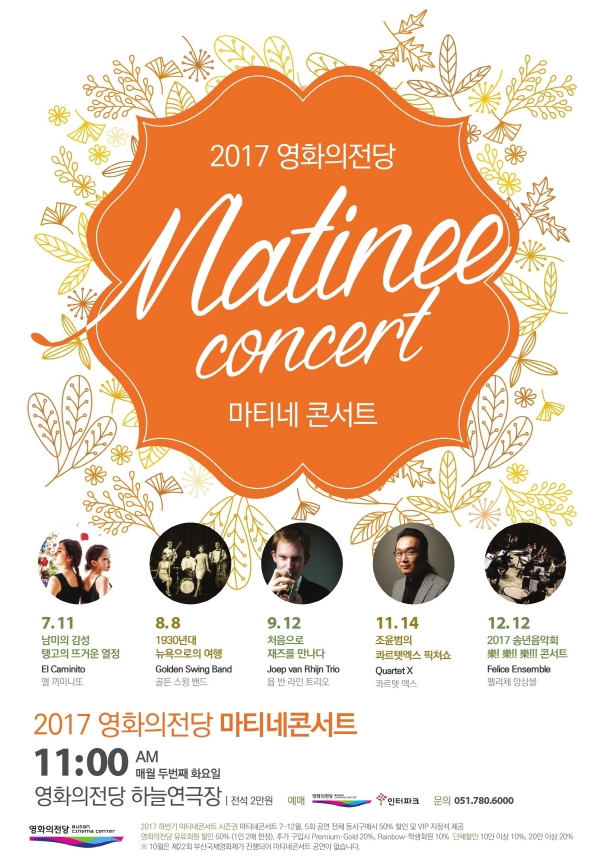 2017 영화의전당 Matinee concert 마티네 콘서트 7.11 남미의 감성 탱고의 뜨거운 열정 El caminito 엘까미니또 8.8 1930년대 뉴욕으로의 여행 Golden Swing Band 골든 스윙 밴드 9.12 처음으로 재즈를 만나다 Joep van Rhin Trio 욥 반 라인 트리오 11.14 조윤범의 콰르텟엑스 픽처쇼 Quartet X 콰르텟 엑스 12.12 2017 송년음악회 樂!樂!!樂!!! 콘서트 Felice Ensemble 펠리체 앙상블 2017 영화의전당 마티네콘서트 11일00 AM 매월 두번째 화요일 영화의전당 하늘연극장 |전석2만원 예매 영화의전당 BUSAN CINEMA CENTER 인터파크 a문의 051.780.6000 영화의전당 BUSAN CINEMA CENTER 2017 하반기 마티네 콘서트 시즌권 마티네 콘서트 7~12월, 5회공연 전체 동시구매시 50%할인 및 VIP 지정석 제공 영화의전당 유료회워 할인 50%(1인 2매 한정) 추가 구입시(Primeum Gold 20%, Rainbow,학생회원 10% 단체할인 10인이상 10%, 20인이상 20% ※10월은 제2회 부산국제영화제가 진행되어 마티네콘서트 공연이 없습니다.