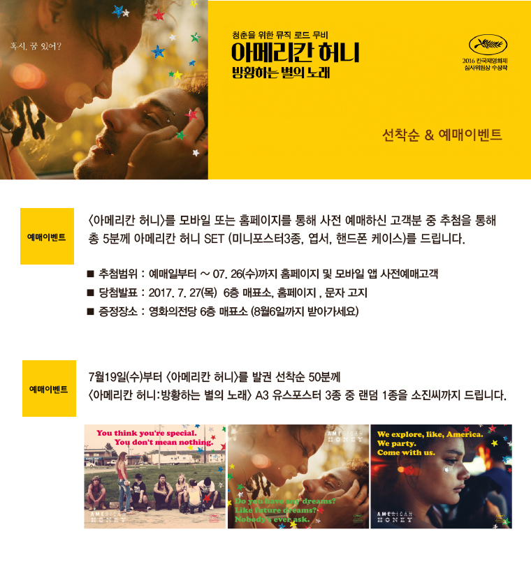 혹시 꿀 있어? 청춘을 위한 뮤직 로드 무비 아메리칸 허니 방황하는 벌의 노래 2016 한국제영화제 심사위원상 수상작 선착순&예매이벤트 청춘을 위함|예매이벤트 <아메리칸 허니>를 모바일 또는 홈페이지를 통해 사전 예매하신 고객분 중 추첨을 통해 총 5분께 아메리칸 허니 SET(미니포스터3종, 엽서, 핸드폰 케이스)를 드립니다. ■추첨범위:예매일로부터~07.26(수)까지 홈페이지 및 모바일 앱 사전예매고객 ■당첨발표:2017.7.27(목) 6층 매표소, 홈페이지, 문자고지 ■증정장소:영화의전당 6층 매표소(8월6일까지 받아가세요)|예매이벤트 7월19일(수)부터 <아메리칸 허니>를 발권 선착순 50분께 <아메리칸 허니:방황하는 별의 노래> A3 유스포스터 3종 중 랜덤 1종을 소진시까지 드립니다. You think you're special You don't mean nothing. Do you have any dream? Like future dream? Nobody's ever ask. We explore, like, America We party. Come with us. AMERICAN HONEY