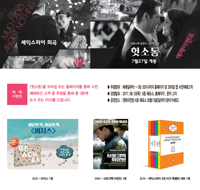 MUCH ADO ABOUT NOTHING 셰익스피어 희곡 속을수록 달콤한 사랑의 마법 [헛소동] 7월 27일 개봉 예매이벤트|[예매 이벤트]<헛소동>을 모바일 또는 홈페이지를 통해 사전 예매하신 고객 중 추첨을 통해 총 3분께 도서 또는 DVD를 드립니다. ■추첨범위:예매일로부터~08.02(수)까지 홈페이지 및 모바일 앱 사전예매고객 ■당첨발표:2017.08.03(목) 6층 매표소, 홈페이지, 문자 고지 ■증정장소:영화의전당 6층 매표소(8월 13일(일)까지 받아가세요) 도서-비치스 1명/브로크백 마운틴 DVD-브로그백 마운틴 1명 도서-셰익스피어 4대 비극 특별판 세트 1명