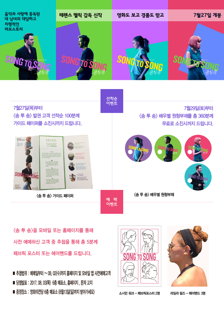 음악과 사랑에 중독된 네 남녀의 대담하고 치명적인 러브스토리 SONG TO SONG 테렌스 멜릭 감독 신작. 영화도 보고 경품도 받고. 7월 27일 개봉[선착순 이벤트] 7월27(목)부터 <송 투 송>발권 고객 선착순 100분꼐 가이드 페이퍼를 소진시까지 드립니다. 7월29일(토)부터 <송 투 송>배우별 원형부채를 총 360분꼐 무료로 소진시까지 드립니다. <송 투 송>가이트 페이퍼/<송 투 송>배우별 원형부채 [예매 이벤트]<송 투 송>을 모바일 또는 홈페이지를 통해 사전예매하신 고객 중 추첨을 통해 총 5분꼐 패브릭 토스터 또는 헤어밴드를 드립니다. ■추첨범위:예매일로부터~08.02(수)까지 홈페이지 및 모바일 앱 사전예매고객 ■당첨발표:2017.08.03(목) 6층 매표소,홈페이지, 문자고지 ■증정장소:영화의전당 6층 매표소(8월 13일(일)까지 받아가세요) 소시민 워크-패브릭포스터 2명/ 라일라 밀즈-헤어밴트 3명
