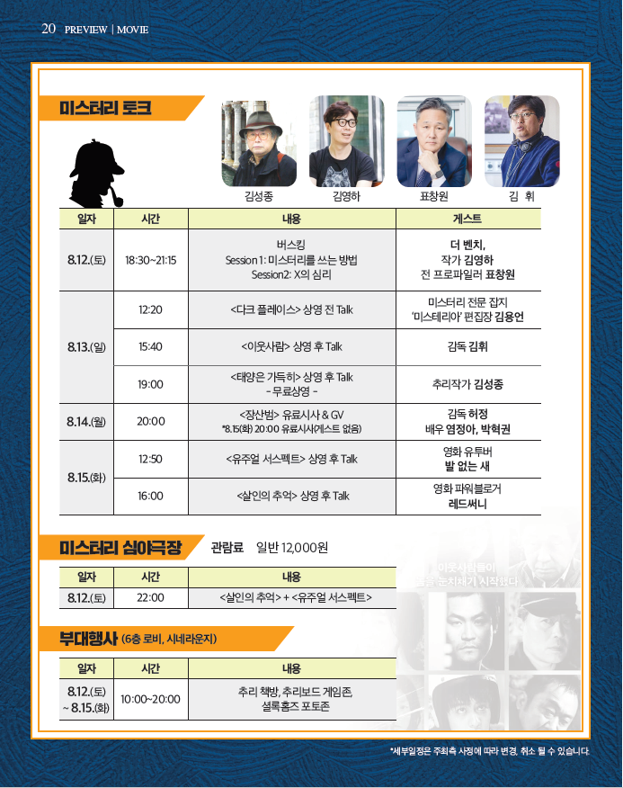 미스터리 토크(일자 시간 내용 게스트 순) 8.12(토)/18:30~21:15/버스킹 Session1:미스터리를 쓰는 방법 Session2:X의 심리/더벤치,작가 김영하, 전 프로파일러 표창원|8.13(일) 12:20<다크플레이스>상영전 Talk/미스터리 전문 잡지 미스테리아 편집장 김용언|15:40/<이웃사랑> 상영 후 Talk 감독:김휘|19:00/<태양은 가득히> 상영 후 Talk -무료상영-/추리작가 김성종 8.14(월)20:00/<장산범>유료시사&GV 8.15(화)20:00 유료시사(게스트 없음)/감독:허정 배우:염정아,박혁권|8.15(화)/12:50/<유주얼 서스펙트>상영 후 Talk/영화 유투버 발 없는 새|16:00 <살인의 추억>상영 후 Talk/영화 파워블로거 레드써니|미스터리 심야극장 관람료 일반 12,000원 일자:8.12(토) 시간:22:00 내용:<살인의추억>+<유주얼 서스펙트>|부대행사(6층 로비, 시네라운지) 일자:8.12(토)~8.15(화) 시간:10:00~20:00 내용:추리책방, 추리보드 게임존, 셜록홈즈 포토존 *세부일정은 주최측 사정에 따라 변경, 최소 될 수 있습니다.