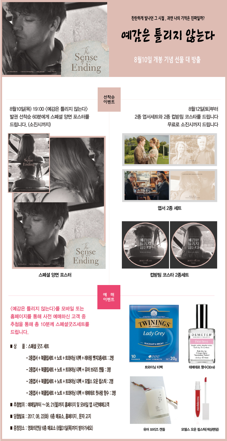 찬란하게 빛나던 그 시절, 과연 나의 기억은 진짜일까? 예감을 틀리지 않는다. 8월 10일 개봉 기념 선물 대 방출 [선착순 이벤트] 8월 10일(목)<예감은 틀리지 않는다> 발권 선착순 60분에게 스페셜 양면 포스터를 드립니다.(소진시까지). 8월 12일(토)부터 2종 엽서세트와 2종 컵받침 코스타를 드립니다. 무료로 소진시까지 드립니다. [예매 이벤트] <예감은 틀리지 않는다>를 모바일 또는 홈페이지를 통해 사전 예매하신 고객 중 추첨을 통해 총 10분께 스페셜굿즈세트를 드립니다. ■상품:스페셜 굿즈 세트 -2종엽서+북클립세트+노트+트와이닝티백+레터링 뱃지 3종 세트:2명 -2종엽서+북클립세트+노트+트와이닝티백+유어브라즈 캔들:3명 -2종엽서+북클립세트+노트+트와이닝티백+모델스 오운 립스틸:2명 -2종엽서+북클립세트+노트+트와이닝티백+테메테르 첫사랑 향수:3명 ■추첨범위:예매일부터~08.21(월)까지 홈페이지 및 모바일 앱 사전예매고객 ■당첨발표:2017.08.22(화) 6층 매표소, 홈페이지, 문자고지 ■증정장소:영화의전당 6층 매표소(8월31일(목)까지 받아가세요) 