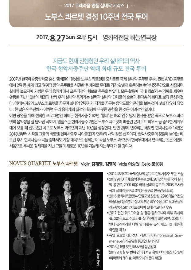 -2017 두레라움 명품 실내악 시리즈Ⅰ- 노부스 콰르텟 결성 10주년 전국 투어 2017.8.27 Sun 오후 5시|영화의전당 하늘연극장 지금도 현재 진행형인 우리 실내악의 역사 한국 현악사중주단 역대 최대 규모 전국 투어 2007년 한국예술종합학교 출신 멤버들이 결성한 노부스 콰르텟은 모차르트 국제 실내악 콩쿠르 우승, 뮌헨 ARD 콩쿠르에서 2위등 세계 최고의 음악 콩쿠르를 석권한 후 세계를 무대로 활동히 현악사중주단으로 성장하며 활동한 지난 10년의 세월과 함께 우리 실내악 음악계는 실력파 실내악 단체들의 출현과 관객층의 확대로 보다 풍성해졌다. 한 젊은 연주단체가 이처럼 우리 음악계의 질적인 확장에 뚜렷한 공헌을 한 것은 이례적인 일이다. 이번 공연을 위해 선택한 프로그램인 하이든 현악사중주 62번 화제는 해외 연주 당시 찬사를 받은곡으로 노부스 콰르텟의 음악성을 잘 담아낸 곡이며, 멘델스존 현악사중주 2번은 노부스 콰르텟이 베를린 콘체르트 하우스 등 중요한 세계무대에 오를 때 선보였던 곡으로 노부스 콰르텟의 자난 10년을 상징한다. 반면 2부에 연주하는 베토벤 현악사중주 14번은 2018년부터 시작될 그들의 베토벤 현악사중주 사이클(전곡연주)의 서막 같은 선곡이다. 현악사중주의 정점에 놓이는 베토벤 후기 현악사중주 곡들 중에서도 가장 대곡으로 꼽히는 이 곡을 노부스 콰르텟이 한국무대에서 연주하는 것은 이번이 처음으로 무서운 잠재력을 지닌 그들의 새로운 10년을 가늠케 하는 무대가 될 것이다.|NOVUS QUARTET 노부스 콰르텟 Violin 김재영, 김영욱 Viola  이승원 Cello 문옹휘 ●2014 모차르트 국제 실내악 국제 실내악 콩쿠르 현악사중주 부문 우승 ●2012 ARD 국제음악 콩쿠르 2위, 2012 하이든 국제실내악 콩쿠르, 2009리옹 국제 실냉가 콩쿠르, 2008오사카 국제 실내악 콩쿠르 3위(전 콩쿠르 한국인팀 최초) ●2016 문화체육관광부 연말포상 장관상, 2016예술의전당 예술대상 음악분야 실내악부문 최우수상, 2015 대원음악상 신인상, 2012 아트실비아 실내악 오디션 우승 ●2017런던 워그모어홀 및 퀼른 필하모니아 데뷔 리사이틀, 2016도쿄 산토리홀 실내악축제 초청공연, 2015비엔나 뮤직페라인 데뷔 및 베를린 뮤직 페스티벌 데뷔(한국인팀 최초) ●독일 글로벌 에이전시 지멘아우어(Impressariat Sim-menauer)의 유일한 동양인 실내악단 ●2016년 5월 첫 인터내셔널 음반발매. 2017년 8월 두 번째 인터네셔널 음반<치아콥스키>발매 (아파르테 레이블, 아르모니아 문디 배급)
