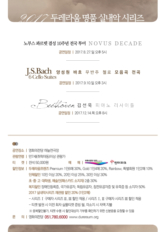 2017 두레라움 명품 실내악 시리즈 노부스 콰르텟 결성 10주년 전국 투어 NOVUS DECADE 공연일정|2017.8.27.일 오후 5시 J.S.Bach 6 Cello Suites 양성원 바흐 무반주 첼로 모음곡 전곡. 공연 일정|2017.9.10.일 오후 3시 Beethoven 김선욱 피아노 리사이틀. 공연일정|2017.12.14.목 오후 8시|공연장소|영화의전당 하늘연극장. 관람연령|만7세(취학아동)이상 관람가. 티켓|전석50,000 예매|영화의전당,인터파크. 할인정보|두레라움프렌즈 Premium 1인 6매 30%, Gold 1인 4매 20%, Rainbow,특별회원 1인2매 10% 단체할인 10인이상 20%, 20인이상 25%, 30인 이상 30% 초,중,고,대학생,예술인(패스카드 소지자) 2층 30% 복지할인 장애인 등록증, 국가유공자, 독립유공자, 참전유공자증 및 유족증 등 소지자 50% 2017 실내악시리즈 재관람 할인 20%(1인 2매) -시리즈Ⅰ 구매자 시리즈Ⅱ,Ⅲ할인적용 Ⅰ,Ⅱ구매자 시리즈 Ⅲ할인적용 -티켓 발권 시 이전 회차 실물티켓 증빙 필, 미소지 시 차액 지불 ※중복할인불가, 티켓 수령 시 할인대상자 기부를 확인하기 위한 신분증을 요청할 수 있음. 문의|영화의전당 051.780.6000 www.dureraum.org