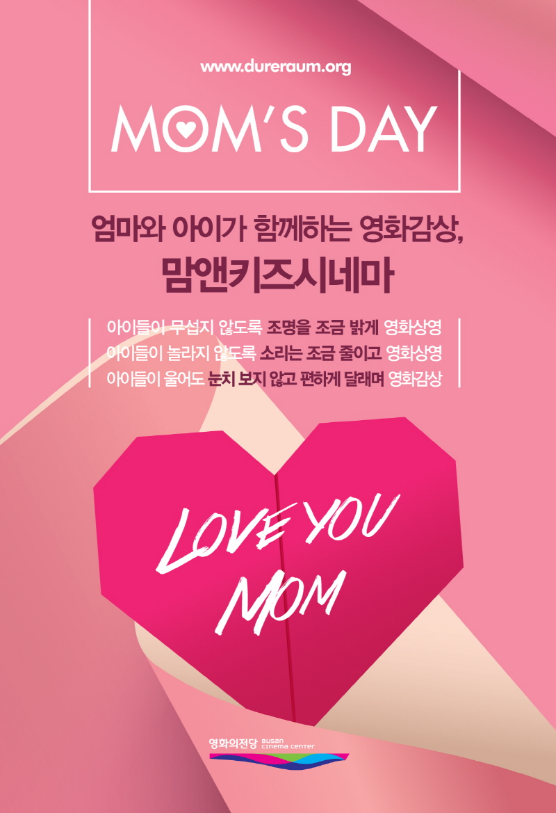 www.dureraum.org MOM'S DAY 엄마와 아이가 함께하는 영화감상, 맘앤키즈시네마 아이들이 무섭지 않도록 조명을 조금 밝게 영화상영 아이들이 놀라지 않도록 소리는 조금 줄이고 영화상영 아이들이 울어도 눈치보지 않고 편하게 달래며 영화감상 LOVE YOU MOM 영화의전당 BUSAN CINEMA CENTER