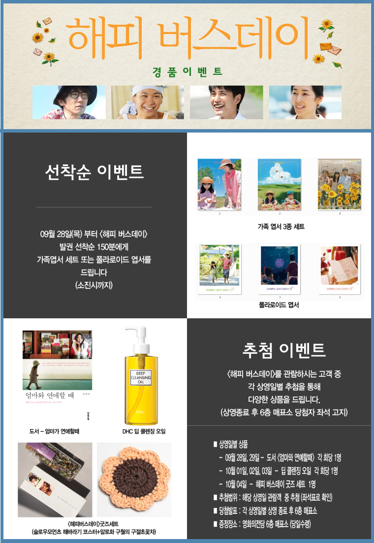 해피버스데이 경품이벤트. 선착순 이벤트. 09월 28일(목)부터 <해피 버스데이 /> 발권 선착순 150분에게 가족엽서 세트 또는 폴라로이드 엽서를 드립니다.(소진시까지). 가족 엽서 3종 세트. 폴라라이드 엽서. 추첨 이벤트. <해피 버스데이>를 관람하시는 고객 중 각 상영일별 추첨을 통해 다양한 상품을 드립니다.(상영종료 후 6층 매표소 당첨자 좌석 고지). 상영일별 상품. - 09월 28일, 29일 - 도서 <엄마와 연애할때> 각 회당 1명. - 10월 01일, 02일, 03일 - 딥 클렌징 오일 각 회당 1명. - 10월 04일 - 해피 버스데이 굿즈 세트 1명. 추첨범위 : 해당 상영일 관람객 중 추첨(좌석표로 확인). 당첨발표 : 각 상열일별 상영 종료 후 6층 매표소. 증정장소 : 영화의전당 6층 매표소(당일수령). 도서 - 엄마가 연애할 때. DHC 딥 클렌징 오일. <해피버스데이>굿즈 세트. (슬로우모먼츠 해바라기 코스터 + 알로화 구월의 구절초 꽃차.