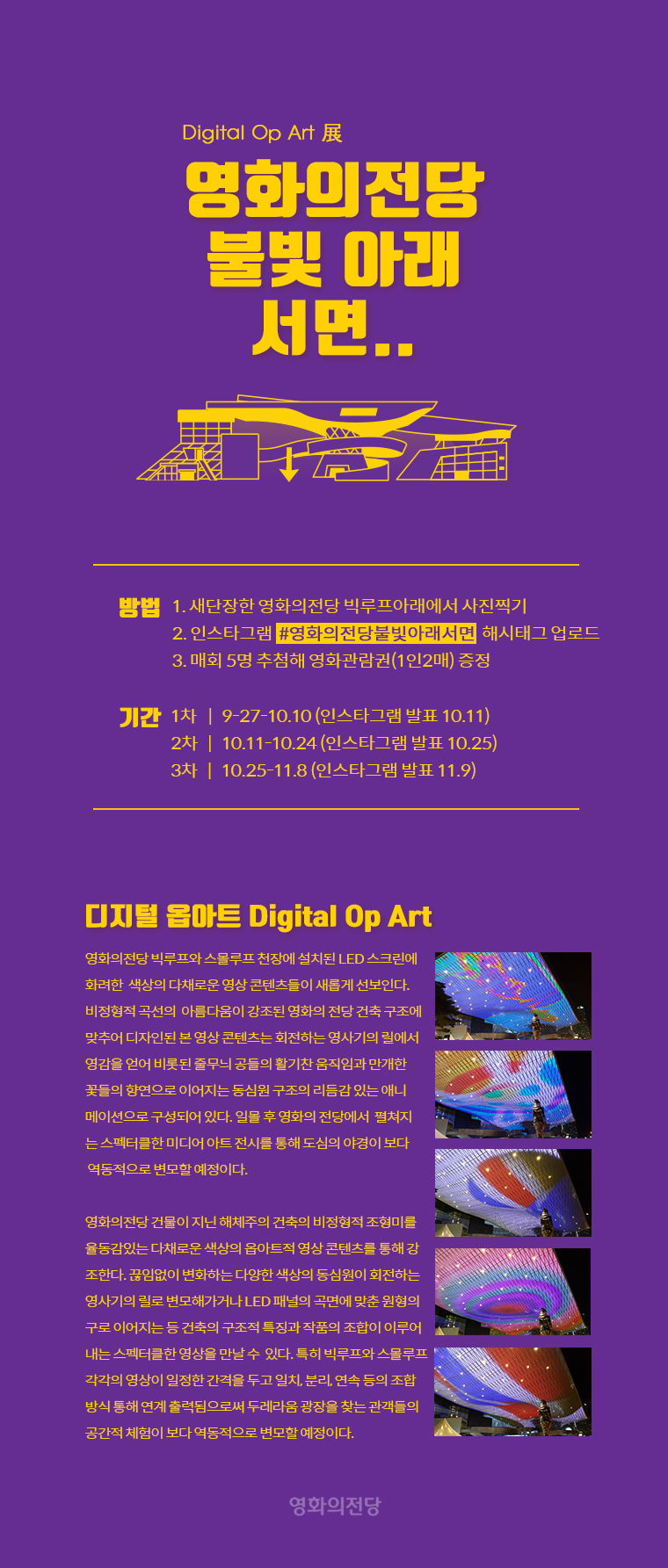 Digital Op Art 展영화의전당불빛 아래서면..방법1. 새단장한 영화의전당 빅루프아래에서 사진찍기2. 인스타그램  #영화의전당불빛아래  해시태그 업로드3. 매회 5명 추첨해 영화관람권(1인2매) 증정기간1차    |   9-27-10.10 (인스타그램 발표 10.11)2차   |   10.11-10.24 (인스타그램 발표 10.25)3차   |   10.25-11.8 (인스타그램 발표 11.9)영화의전당디지털 옵아트 Digital Op Art영화의 전당 빅루프와 스몰루프 천장에 설치된 LED 스크린에 화려한 색상의 다채로운 영상 콘텐츠들이 새롭게 선보인다. 비정형적 곡선의 아름다움이 강조된 영화의 전당 건축 구조에 맞추어 디자인된 본 영상 콘텐츠는 회전하는 영사기의 릴에서 영감을 얻어 비롯된 줄무늬 공들의 활기찬 움직임과 만개한 꽃들의 향연으로 이어지는 동심원 구조의 리듬감 있는 애니메이션으로 구성되어 있다. 일몰 후 영화의 전당에서 펼쳐지는 스펙터클한 미디어 아트 전시를 통해 도심의 야경이 보다 역동적으로 변모할 예정이다. 본 작품은 시지각적 특성을 실험하는 예술사조인 옵 아트(Op Art: Optical Art 의 줄인말)의 리듬감 있는 이미지를 디지털 미디어로 재해석한 영상작품이다. 옵아트는 시각적 환영이나 착시 현상 등 순수한 시각 작용을 다루는 추상미술 경향이지만 ‘디지털 옵아트’로 재창조된 이 작품은 추상적 패턴이 구상적 형상으로 이어지거나 다채로운 색상의 조합과 더불어 역동적으로 변모하는 모습을 보여준다. 이 작품은 건물의 천장에 환영적 효과를 강조하는 그림을 그려 건축 공간의 역동성을 강조하는 전통적인 천장화가 하이테크 시대에 재해석될 수 있는 가능성을 보여준다는 점에서 뉴 미디어 시대의 새로운 기술미학적 관점을 제시해 주고 있다.