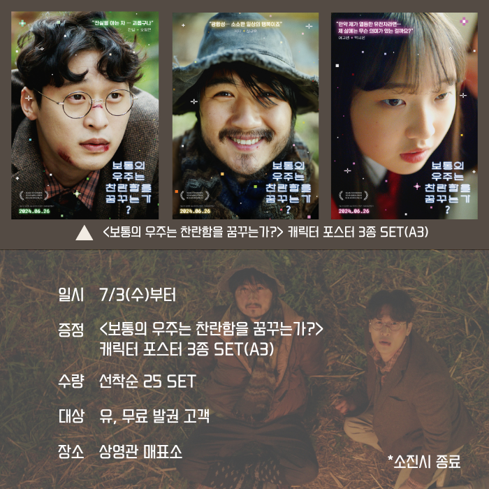 <보통의 우주는 찬란함을 꾸묶는가?>캐린터 포스터 3종 SET(A3) 일시 7/3(수)부터 증정<보통의 우주는 찬란함을 꿈꾸는가?> 캐린터 포스터 3종 SET(A3) 수량 선착순 25 SET 대상 유, 무료 발권 고객 장소 상영관 매표소 *소진시 종료