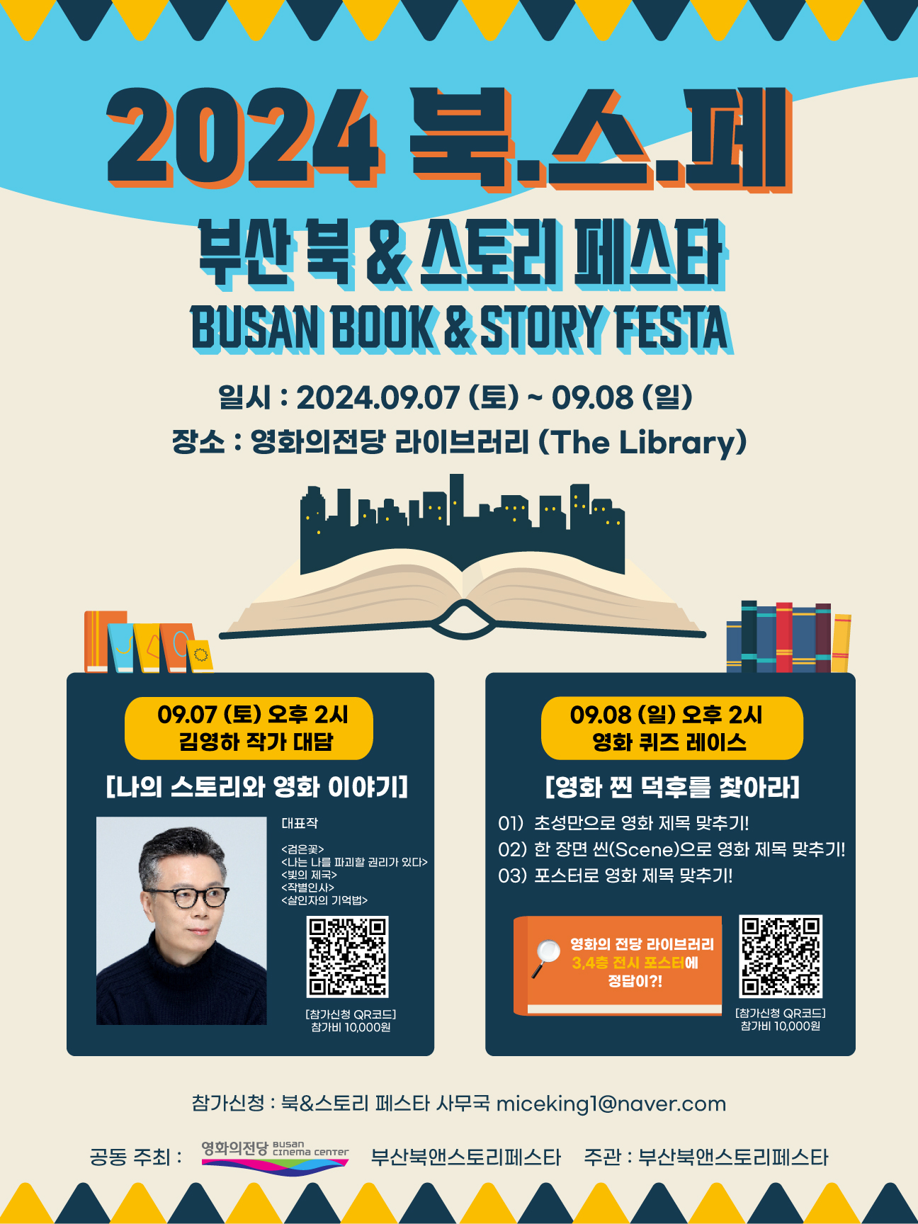 2024 북스페 부산 북 & 스토리 페스타 BUSAN BOOK & STORY FESTA  일시 : 2024.09.07.(토)~09.08.(일)  장소 : 영화의전당 라이브러리    <행사내용>  -09.07.(토) 오후 2시 김영하작가 대담[나의 스토리와 영화이야기]  참가신청 : QR코드  참가비 : 10,000원(모집인원 100명)  작가대표작 : <검은꽃>, <나는 나를 파괴할 권리가 있다>, <빛의 제국>, <작별인사>, <살인자의기억법>     -09.08.(일) 오후 2시 영화퀴즈 레이스[영화 찐 덕후를 찾아라]  참가신청 : QR코드  참가비 : 10,000원  진행내용 :   01) 초성만으로 영화 제목 맞추기  02) 한 장면 씬(scene)으로 영화 제목 맞추기  03) 포스터로 영화 제목 맞추기