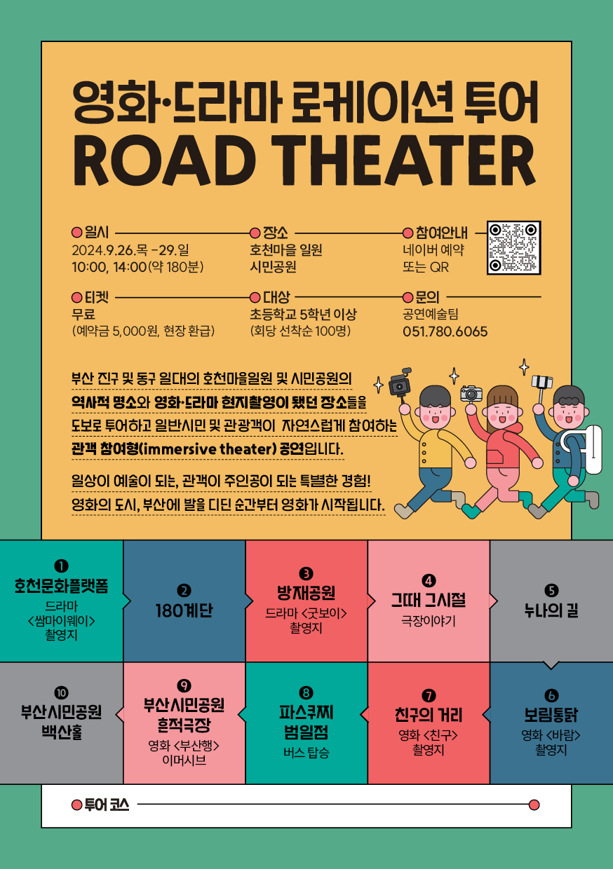 영화드라마 로케이션 투어 ROAD THEATER 일시 2024.9.26.목-29.일 10:00, 14:00(약 180분) 장소 호천마을 일원 시민공원 참여안내 네이버예약 또는 QR 티켓 무료(예약금 5,000원, 현장 환급) 대상 초등학교 5학년 이상(회당 선착순 100명) 문의 공연예술팀 051.780.6065 부산 진구 및 동구 일대의 호천마을일원 및 시민공원의 역사적 명소와 영화드라마 현지촬영이 됐던 장소들을 도보로 투어하고 일반시민 및 관광객이 자연스럽게 참여하는 관객 참여형(immersive theater)공연입니다. 일상이 예술이 되는, 관객이 주인공이 되는 특별한 경험! 영화의 도시, 부산에 발을 디딘 순간부터 영화가 시작됩니다. 1. 호천문화플랫폼 드라마<쌈마이웨이>촬영지 2. 180계단 3. 방재공원 드라마<굿보이>촬영지 4. 그때 그시절 극장이야기 5. 누나의 길 6. 보림통닭 영화<바람>촬영지 7. 친구의 거리 영화<친구>촬영지 8. 파스쿠찌 범일점 버스탑승 9. 부산시민공원 흔적극장 영화<부산행>이머시브 10. 부산시민공원 백산홀