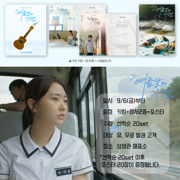 <그 여름날의 거짓말> 일시 9/(목)부터 증정 키링+엽서2종+포스터 set 수량 선착순 20set 대상 유, 무료 발권 고객 장소 상영관 매표소 *서착순 20set 이후 포스터 20장이 증정됩니다.