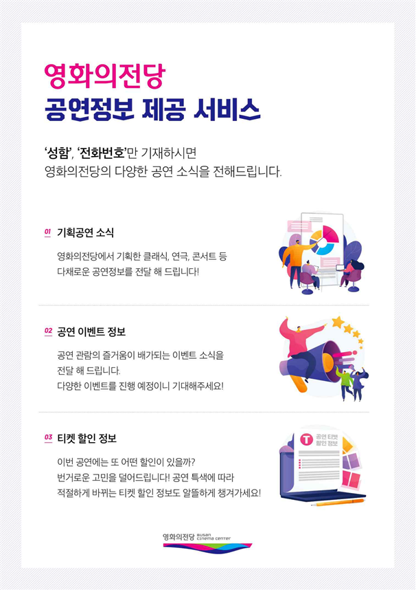 영화의전당 공연정보 제공 서비스 / 영화의전당과 함께하면 365일이 문화롭DAY / '성함', '전화번호'만 기재하시면 영화의전당의 다양한 공연 소식을 전해드립니다. / 01 기획공연 소식: 영화의전당에서 기획한 클래식, 연극, 콘서트 등 다채로운 공연정보를 전달해 드립니다! / 02 공연 이벤트 정보: 공연 관람의 즐거움이 배가되는 이벤트 소식을 전달해 드립니다. 다양한 이벤트를 진행 예정이니 기대해주세요! / 03 티켓 할인 정보: 이번 공연에는 또 어떤 할인이 있을까? 번거로운 고민을 덜어드립니다! 공연 특색에 따라 적절하게 바뀌는 티켓 할인 정보도 알뜰하게 챙겨가세요!