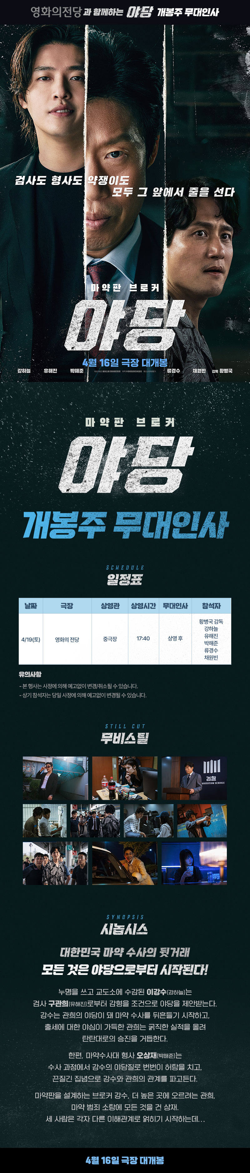영화의전당과 함께하는 야당 개봉주 무대인사 / 검사도 형사도 약쟁이도 모두 그 앞에서 줄을 선다 / 마약판 브로커 <야당> 4월 16일 극장 대개봉 강하늘 유해진 박해준 채원빈, 감독 황병국 / 마약판 브로커 <야당> 개봉주 무대인사 일정표 - 날짜 4/19(토), 극장 영화의전당, 상영관 중극장, 상영시간 17:40, 무대인사 상영 후, 참석자 황병국 감독 강하늘 유해진 박해준 류경수 채원빈 / 유의사항 - 본 행사는 사정에 의해 예고없이 변경/취소될 수 있습니다. - 상기 참석자는 당일 사정에 의해 예고없이 변경될 수 있습니다. / STILL CUT 무비스틸 / SYNOPSIS 시놉시스 대한민국 마약 수사의 뒷거래 모든 것은 야당으로부터 시작된다! 누명을 쓰고 교도소에 수감된 이강수(강하늘)는 검사 구관희(유해진)로부터 감형을 조건으로 야당을 제안받는다. 강수는 관희의 야당이 돼 마약 수사를 뒤흔들기 시작하고, 출세에 대한 야심이 가득한 관희는 굵직한 실적을 올려 탄탄대로의 승진을 거듭한다. 한편, 마약수사대 형사 오상재(박해준)는 수사 과정에서 강수의 야당질로 번번이 허탕을 치고, 끈질긴 집념으로 강수와 관희의 관계를 파고든다. 마약판을 설계하는 브로커 강수, 더 높은 곳에 오르려는 관희, 마약 범죄 소탕에 모든 것을 건 상재. 세 사람은 각자 다른 이해관계로 얽히기 시작하는데… / 4월 16일 극장 대개봉