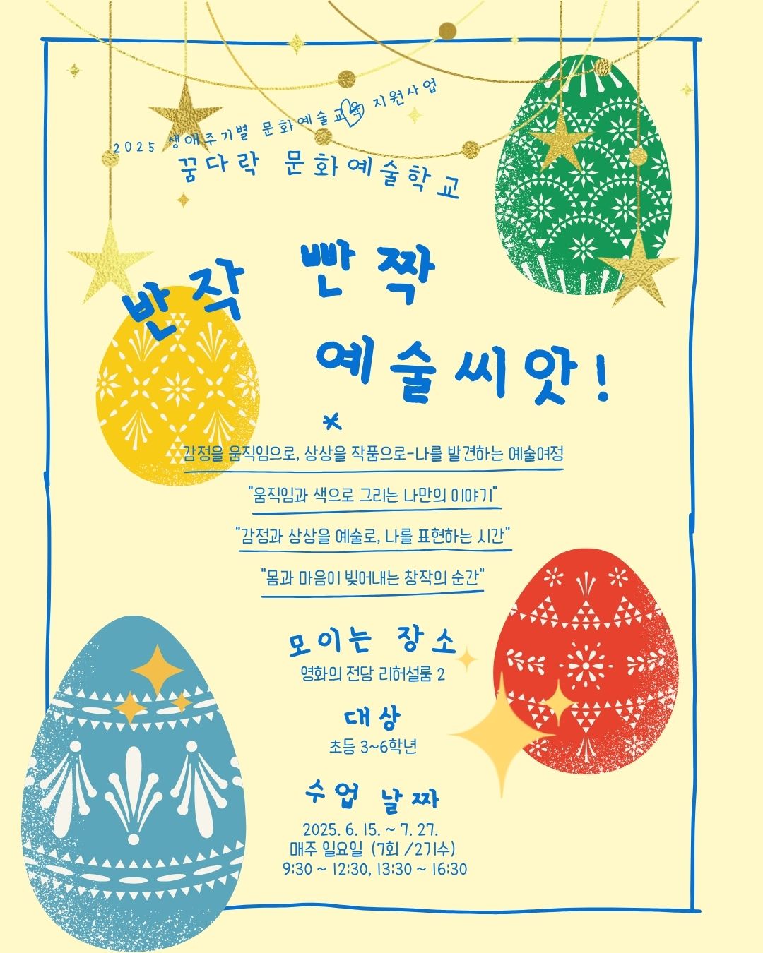 2025 생애주기별 문화예술교육 지원사업 꿈다락 문화예술학교 반작 빤짝 예술씨앗! 감정을 움직임으로, 상상을 작품으로-나를 발견하는 예술여정 '움직임과 색으로 그리는 나만의 이야기' '감정과 상상을 예술로, 나를 표현하는 시간' '몸과 마음이 빚어내는 창작의 순간' 모이는 장소 영화의전당 리허설룸2 대상 초등3~6학년 수업날짜 2025.6.15.~7.27. 매주 일요일(7회/2기수) 9:30~12:30, 13:30~16:30