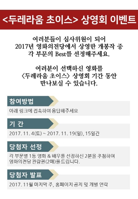 두레라운 초이스 상영회 이벤트 여러분들이 심사위원이 되어 2017년 영화의전당에서 상영한 개봉작 중 각 부분의 best를 선정해주세요 여러분이 선택하신 영화를 두레라움 초이스 상영회 기간 동안 만나보실 수 있습니다. 참여방법 아래 링크에 접속하여 응답해주세요 기간 2017년 11월 4일 토요일부터 2017년 11월 19일 일요일까지 15일간 당첨자 선정 각 부분별 1등 영화와 배우를 선정하신 2분을 추첨하여 영화의전당 관람권 2매씩 드립니다 당첨자 발표