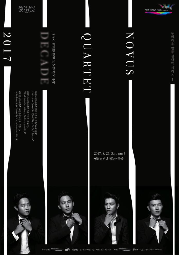 두레라움 명품 실내악 시리즈 1 NOVUS QUARTET DECADE 노부스 콰르텟 결성 10주년 전국 투어 하이든 현악사중주 62번 다장조, 작품 76-3 “황제” J. Haydn String Quartet No.62 in C Major, Op.79-3 “Emperor” 멘델스존 현악사중주 2번 가단조, 작품 13 F. Mendelssohn String Quartet No.2 in a minor Op.13 베토벤 현악사중주 14번 올림다단조, 작품 131 L. v. Beethoven String Quartet No.14 in c sharp minor, Op.131 2017.8.27.SUN.PM5 영화의전당 하늘연극장 주최주관 영화의전당 목프로덕션 입장연령 만7세(취학아동)이상 티켓 전석 50,000원 예매 영화의전당 인터파크 문의 051-780-6000