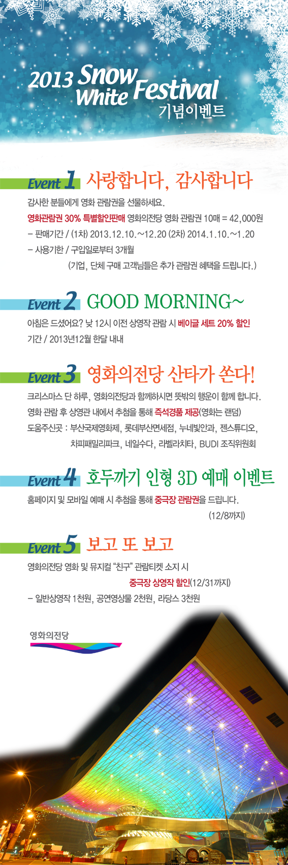 2013 Snow White Festival 기념이벤트|EVENT 1 사랑합니다, 감사합니다 : 감사한 분들에게 영화 관람권을 선물하세요. 영화관람권 30% 특별할인판매 영화의전당 영화 관람권 10매 = 42000원 -판매기간 / (1차) 2013.12.10~12.20(2차) 2014.1.10~1.20 -사용기한 / 구입일로부터 3개월 (기업,단체구매 고객님들은 추가 관람권 혜택을 드립니다.) | EVENT2 GOOD MORNING~ : 아침은 드셨어요? 낮 12시 이전 상영작 관람 시 베이글 세트 20% 할인. 기간/2013년 12월 한달 내내 |EVENT 3 영화의전당 산타가 쏜다! 크리스마스 단 하루, 영화의전당과 함께하시면 뜻밖의 행운이 함께 합니다. 영화 관람 후 상영관 내에서 추첨을 통해 즉석경품 제공(영화는 랜덤). 도움주신곳:부산국제영화제,롯데부산면세점, 누네빛안과, 젠스튜디오, 차피패밀리파크, 내일수다, 라벨라치타, BUDI조직위원회 | EVENT4 호두까기 인형 3D 예매 이벤트:홈페이지 및 모바일 예매 시 추첨을 통해 중극장 관람권을 드립니다.(12/8까지) | EVENT5 보고 또 보고 : 영화의전당 영화 및 뮤지컬 