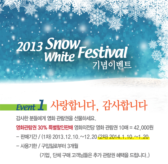 2013 Snow White Festival 기념이벤트|EVENT 1 사랑합니다, 감사합니다 : 감사한 분들에게 영화 관람권을 선물하세요. 영화관람권 30% 특별할인판매 영화의전당 영화 관람권 10매 = 42000원 -판매기간 / (1차) 2013.12.10~12.20(2차) 2014.1.10~1.20 -사용기한 / 구입일로부터 3개월 (기업,단체구매 고객님들은 추가 관람권 혜택을 드립니다.)