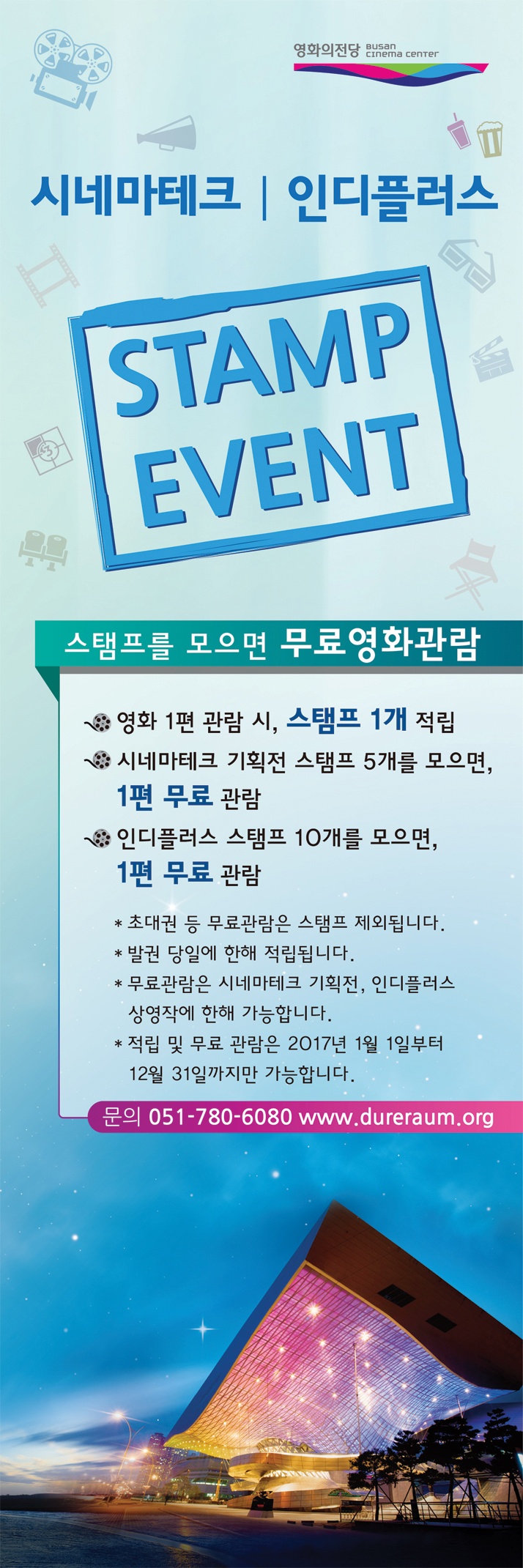 시네마테크|인디플러스 STAMP EVENT 스템프를 모으면 무료영화관람 영화 1편 관람 시, 스탬프 1개 적립. 시네마테크 기획전 스탬프 5개를 모으면, 1편 무료 관람. 인디플러스 스탬프 10개를 모으면, 1편 무료 관람. 초대권 등 무료관람은 스팸프 제외됩니다. 발권 당일에 한해 적립됩니다. 무료 관람은 시네마테크 기획전, 인디플러스 상영작에 한해 가능합니다. 적립 및 무료 관람은 2017년 1월 1일부터 12월 31일까지만 가능합니다. 문의 051-780-6080 www.dureraum.org