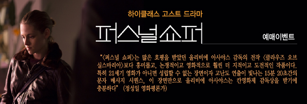 하이클래스 고스트 드라마 퍼스널쇼퍼 예매이벤트 | <퍼스널쇼퍼>는 많은 호평을 받았던 올리비에 아사야스 감독의 전닥 <클라우즈 오브 실스마리아>보다 흥미롭고, 논쟁적이고 영화적으로 훨씬 더 지적이고 도전적인 작품이다. 특히 21세기 영화가 아니면 성립할 수 없는 장면이자 고난도 연출이 빛나는 15분 20초간의 문자 메시지 시퀀스, 이 장면만으로 올리비에 아사야스는 칸영화제 감독상을 받기에 충분하다(정성일 영화평론가)